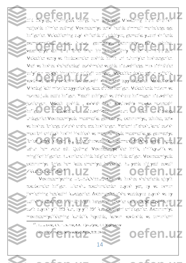 Old   Osiyoga,   shuningdek   Eronga   ham   tarqalgan.   Mixxatning   o‘qib   chiqilishi
natijasida   olimlar   qadimgi   Mesopatamiya   tarixi   haqida   qimmatli   manbalarga   ega
bo‘lganlar.  Maktablarning quyi   sinflarida  til, adabiyot,  gramatika yuqori   sinflarda
esamatematika,   musiqa,   huquq,   geometriya,   astronomiya,   tarix,   tabobat,
veterinariya   kabi   aniq   fanlar   bilan   bir   qatorda   diniy   fanlar   ham   o‘qitilgan.
Maktablar   saroy   va   ibodatxonalar   qoshida   bo‘lib   uni   ruhoniylar   boshqarganlar.
Mari   va   boshqa   shaharlardagi   qazishmalar   vaqtida   o‘quvchilarga   mos   o‘rindiqlar
qo‘yilgan   maktab   binosining   qoldig‘i   topilgan.   Maktablar   davlat   uchun   xo‘jalik,
savdo   va   harbiy   ishlarni   boshqaruvchi   xodimlarni   tayyorlaganlar.   Maktablarda
Misrdagi kabi mirzolar tayyorlashga katta e’tibor berilgan. Maktablarda intizom va
nazorat  juda qattiq bo‘lgan. Yetarli  qobilyatli  va tirishqoq  bo‘lmagan  o‘quvchilar
jazolangan.   Maktab   qoshida   ,   «xivich   bilan   savalovchi»   maxsus   nazoratchi
bo‘lgan.   O‘qituvchilar   o‘quvchilarni   qunt   bilan   o‘qishga
undaganlar.Mesopatamiyada   matematika   geometriya,   astronomiya,   tabobat,   tarix
va boshqa fanlarga qiziqish ancha erta boshlangan. Yerlarni o‘lchash, kanal qazish
masofani  aniqlash  hosilni  hisoblash  va memorchilikda matematika va geometriya
fanlari   kerak   bo‘lgan.   Bu   fanlar   chorvachilik,   hunarmandchilik   va   savdo-   sotiq
uchun   ham   zarur   edi.   Qadimgi   Mesopatamiyaliklar   birlik,   o‘nlik,yuzlik   va
minglikni bilganlar. Bu sonlar alohida belgilar bilan ifoda etilgan. Mesopatamiyada
astronomiya   faniga   ham   katta   amamiyat   berganlar.   Bu   yerda   olti-yetti   qavatli
zikkuratlar qurilgan. 17
          Mesopatamiyaning   Ur,Uruk,Nippur,   Bobil   va   boshqa   shaharlarda   ajoyib
rasadxonalar   bo‘lgan.   Ular   shu   rasathonalardan   quyosh   yer,   oy   va   osmon
jismlarining   harakatini   kuzatganlar.   Astronomlar   o‘sha   vaqtdayoq   quyosh   va   oy
tutilishi   hodisalarini   oldindan   aytib   berganlar.   Olimlar   astronomiya   taqvimlarini
tuzib   quyosh   yili   365   kun,   oy   yili   354   kun   ekanligini   aniqlaganlar.   Astronomiya
mesopatamiyaliklarning   kundalik   hayotida,   karvon   savdosida   va   tomonlarni
17
  . D.J. Urakov, R.N. T ursunov, A.A. B iykuziyev, B.B. X aynazarov 
Jahon tarixi.Toshket:  « Innovatsiya-Ziyo » , 2020.38-bet
14 