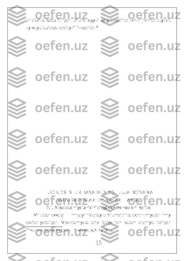 aniqlashda kerak bo‘lgan. Chunki  sayyoh va yo‘lovchilar osmon jismlari quyosh,
oy va yulduzlarga qarab yo‘l bosganlar. 18
II.BOB. OSHSHUR BANAPALNING HUJJATXONA VA
KUTUBXONALARI O‘LKALARI TARIXI
2.1. Mesopotamiya tarixini o‘rganish   markazlari haqida
         Miloddan avvalgi III ming yilliklardayoq Shumer tilida astronomiyadan ilmiy
asarlar   yaratilgan.   Mesoptamiyada   tarix   faniga   ham   kattam   ahamiyat   berilgan
18
  Kabirov A. Qadimgi Sharq tarixi. – T.: «Tafakkur», 2016-y.124-bet
15 