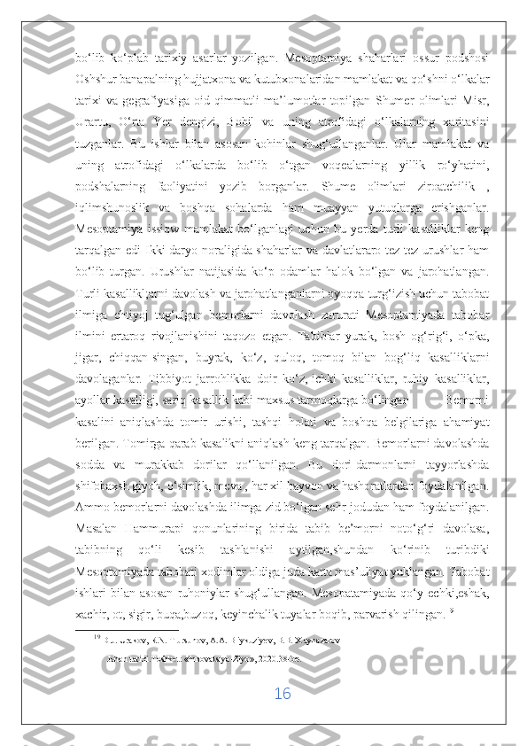 bo‘lib   ko‘plab   tarixiy   asarlar   yozilgan.   Mesoptamiya   shaharlari   ossur   podshosi
Oshshur banapalning hujjatxona va kutubxonalaridan mamlakat va qo‘shni o‘lkalar
tarixi   va   gegrafiyasiga   oid   qimmatli   ma’lumotlar   topilgan   Shumer   olimlari   Misr,
Urartu,   O‘rta   Yer   dengizi,   Bobil   va   uning   atrofidagi   o‘lkalarning   xaritasini
tuzganlar.   Bu   ishlar   bilan   asosan   kohinlar   shug‘ullanganlar.   Ular   mamlakat   va
uning   atrofidagi   o‘lkalarda   bo‘lib   o‘tgan   voqealarning   yillik   ro‘yhatini,
podshalarning   faoliyatini   yozib   borganlar.   Shume   olimlari   ziroatchilik   ,
iqlimshunoslik   va   boshqa   sohalarda   ham   muayyan   yutuqlarga   erishganlar.
Mesoptamiya   issiqw   mamlakat   bo‘lganlagi   uchun   bu   yerda   turli   kasalliklar   keng
tarqalgan edi  Ikki  daryo noraligida shaharlar  va davlatlararo tez-tez urushlar ham
bo‘lib   turgan.   Urushlar   natijasida   ko‘p   odamlar   halok   bo‘lgan   va   jarohatlangan.
Turli kasallikl;arni davolash va jarohatlanganlarni oyoqqa turg‘izish uchun tabobat
ilmiga   ehtiyoj   tug‘ulgan   bemorlarni   davolash   zarurati   Mesoptamiyada   tabobar
ilmini   ertaroq   rivojlanishini   taqozo   etgan.   Tabiblar   yurak,   bosh   og‘rig‘i,   o‘pka,
jigar,   chiqqan-singan,   buyrak,   ko‘z,   quloq,   tomoq   bilan   bog‘liq   kasalliklarni
davolaganlar.   Tibbiyot   jarrohlikka   doir   ko‘z,   ichki   kasalliklar ,   ruhiy   kasalliklar,
ayollar kasalligi, sariq kasallik kabi maxsus tarmoqlarga bo‘lingan          Bemorni
kasalini   aniqlashda   tomir   urishi,   tashqi   holati   va   boshqa   belgilariga   ahamiyat
berilgan. Tomirga qarab kasalikni aniqlash keng tarqalgan. Bemorlarni davolashda
sodda   va   murakkab   dorilar   qo‘llanilgan.   Bu   dori-darmonlarni   tayyorlashda
shifobaxsh giyoh, o‘simlik, meva , har xil hayvon va hashoratlardan foydalanilgan.
Ammo bemorlarni davolashda ilimga zid bo‘lgan sehr-jodudan ham foydalanilgan.
Masalan   Hammurapi   qonunlarining   birida   tabib   be’morni   noto‘g‘ri   davolasa,
tabibning   qo‘li   kesib   tashlanishi   aytilgan,shundan   ko‘rinib   turibdiki
Mesoptamiyada tabobati xodimlar oldiga juda katta mas’uliyat yuklangan. Tabobat
ishlari   bilan   asosan   ruhoniylar   shug‘ullangan.   Mesopatamiyada   qo‘y   echki,eshak,
xachir, ot, sigir, buqa,buzoq, keyinchalik tuyalar boqib, parvarish qilingan. 19
19
  D.J. Urakov, R.N. T ursunov, A.A. B iykuziyev, B.B. X aynazarov 
Jahon tarixi.Toshket:  « Innovatsiya-Ziyo » , 2020.38-bet
16 