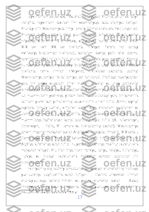       Hayvonlar ham tez-tez kasallikka chalinib turganlar. Shuning uchun ikki daryo
oralig‘ida   hayvonlarni   davolash   ilmi   veterinariyaga   katta   ahamiyat   berilgan.
Shunday qilib Mesoptamiyada ilmiy –amaliy bilimlar ancha erta rivoj topgan edi.
Shumerda   badiiy   adabiyot   rivoji   yuqori   darajaga   ko‘tarilgan.   Noyob   asarlar
ro‘yxatiga   «Dehqonchilik   almanaxi»,   «Gilgamesh   haqida   doston»   lar   kiradi.
XIX   asr   oxiri   XX   asr   boshlarida   E.Meyer   fikricha   har   qanday
sivilizasiya   feodalizmdan   boshlanadi ,   kapitalizm   davriga   yetib   ichki   qarama-
qarshiliklari tufayli halok bo‘ladi, shundan so‘ng bu sikl yana qaytariladi. Sharqda
bu nazariya bo‘yicha jamiyat abadiy feodalizm holatida turadi. Shu sababli XX asr
boshlarida   nemis   olimlari   B.Maysner,   P.Koshaker   asarlarida   qadimgi
Mesopotamiya   jamiyati   feodal   jamiyat   deb   baholanadi.   G‘arbdagi   nazariyalardan
yana   biri   tarixiy   voqealarni   bilish   mumkin   emasligi   va   uning   tartibsizligi
konsepsiyasining   ilgari   surilishi   natijasida   Mesopotamiya   jamiyati   taraqqiyotini
tub   muammolarini   yechishga   yordam   berdi.   Tadqiqotlardagi   yana   bir   kamchilik
dalillarni   yozish   kabi   yo‘nalishning   ustuvor   bo‘lib   qolishi   bo‘ldi.   Ammo   keyingi
paytlarda   ijtimoiy   tuzilish,   xo‘jalikni   tashkil   etish,   shaharlarni   shakllanishi   va
ularning   o‘rni   va   roli,   hunarmandchilik,   savdo,   ibodatxona   xo‘jaligi   kabi   qator
muammolarga   bag‘ishlangan   kapital   tadqiqotlar   paydo   bo‘ldi.   (A.   Falkenshteyn,
Oppenxeym,   I.   Gelba,   V.   Lemans   va   boshqalarning   asarlari).   Mesopotamiya
tarixini o‘rganish markazlari dastlab Angliya va Fransiyada o‘rnashdi. XIX asrda u
Germaniyaga   ko‘chdi.   Yevropada   fashizmning   paydo   bo‘lishi   ko‘pgina   olimlarni
AQShga ko‘chishiga sabab bo‘ldi. Bu yerda hozir jahonga mashhur osurshunoslik
markazlari   ishlaydi.   Shu   bilan   birga   hozir   Fransiya,   Italiya,   Belgiya,   Gollandiya,
Turkiya   va   Iroqdagi   osurshunoslik   markazlari   samarali   tadqiqotlar   olib
bormoqdalar. 20
         Insoniyatning eng qadimiy tamaddunlaridan sanalgan shumerlarning inqirozga
yuz   tutishiga   qurg‘oqchilik   sabab   bo‘lgan   —   Oksford   universiteti   olimlari
shunday   xulosaga   kelishdi.Birinchi   va   yagona   shumerlar   davlati   —   Akkad
imperiyasi 4,2 ming burun kutilmaganda inqirozga yuz tutgandi. Bir qator olimlar
20
  AbdujabborKabirov «Qadimgisharqtarixi» T: 2020-yil 110-bet               
17 