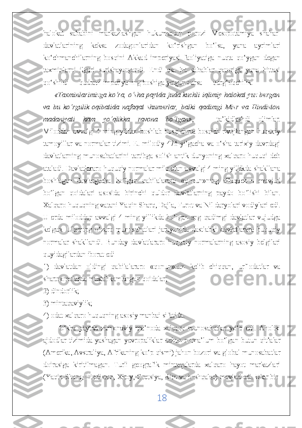 halokat   sababini   markazlashgan   hukumatdan   norozi   Mesopotamiya   shahar-
davlatlarining   keksa   zodagonlaridan   ko‘rishgan   bo‘lsa,   yana   ayrimlari
ko‘chmanchilarning   bosqini   Akkad   imperiyasi   faoliyatiga   nuqta   qo‘ygan   degan
taxminlarni   ilgari   surishayotgandi.   Endi   esa   bu   sabablar   qatoriga   yana   bittasi
qo‘shildi — qudratli imperiyaning boshiga yetgan narsa — qurg‘oqchilik.
          «Taxminlarimizga ko‘ra, o‘sha paytda juda kuchli iqlimiy halokat yuz bergan
va   bu   ko‘rgulik   oqibatida   nafaqat   shumerlar,   balki   qadimgi   Misr   va   Hindiston
madaniyati   ham   yo‘qlikka   ravona   bo‘lgan» ,   —   ta’kidlashdi   olimlar.
Miloddan avvalgi  4 ming yildan boshlab  bosqichma-bosqich  rivojlangan huquqiy
tamoyillar   va   normalar   tizimi.   E.   milodiy   476   yilgacha   va   o‘sha   tarixiy   davrdagi
davlatlarning munosabatlarini  tartibga solish  antik dunyoning xalqaro huquqi  deb
ataladi. Davlatlararo huquqiy normalar miloddan avvalgi 4 ming yillikda shakllana
boshlagan   davlatgacha   bo lgan   qabilalararo   «qonun»ning   allaqachon   mavjudʻ
bo lgan   qoidalari   asosida   birinchi   quldor   davlatlarning   paydo   bo lishi   bilan.	
ʻ ʻ
Xalqaro huquqning vatani Yaqin Sharq, Dajla, Furot va Nil daryolari vodiylari edi.
U   erda   miloddan   avvalgi   4   ming   yillikda   bo‘lgan   eng   qadimgi   davlatlar   vujudga
kelgan.   Ularning   o‘zaro   munosabatlari   jarayonida   dastlabki   davlatlararo   huquqiy
normalar   shakllandi.   Bunday   davlatlararo   huquqiy   normalarning   asosiy   belgilari
quyidagilardan iborat edi
1)   davlatdan   oldingi   qabilalararo   «qonun»dan   kelib   chiqqan,   urf-odatlar   va
shartnomalarda mustahkamlangan qoidalar;
2) dindorlik;
3) mintaqaviylik;
4) odat xalqaro huquqning asosiy manbai sifatida.
          O‘sha   paytda   zamonaviy   ma’noda   xalqaro   munosabatlar   yo‘q   edi.   Aholisi
ajdodlar   tizimida   yashagan   yevropaliklar   uchun   noma’lum   bo‘lgan   butun   qit’alar
(Amerika, Avstraliya, Afrikaning ko‘p qismi) jahon bozori va global munosabatlar
doirasiga   kiritilmagan.   Turli   geografik   mintaqalarda   xalqaro   hayot   markazlari
(Yaqin Sharq, Hindiston, Xitoy,   Gretsiya , Rim va boshqalar) mavjud edi. Ular bir-
18 