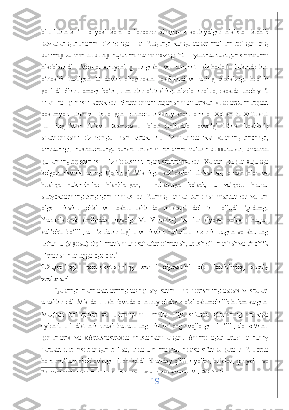 biri   bilan   ko‘proq   yoki   kamroq   barqaror   aloqalarni   saqlaydigan   nisbatan   kichik
davlatlar   guruhlarini   o‘z   ichiga   oldi.   Bugungi   kunga   qadar   ma’lum   bo‘lgan   eng
qadimiy xalqaro huquqiy hujjat miloddan avvalgi 3100-yillarda tuzilgan shartnoma
hisoblanadi.   Mesopotamiyaning   Lagash   va   Ummat   shaharlari   hukmdorlari
o‘rtasida   tuzilgan.   U   davlat   chegarasini   tasdiqladi   va   uning   daxlsizligi   haqida
gapirdi. Shartnomaga ko‘ra, tomonlar o‘rtasidagi nizolar arbitraj asosida tinch yo‘l
bilan hal qilinishi kerak edi. Shartnomani bajarish majburiyati xudolarga murojaat
qasamyod bilan kafolatlangan. Birinchi qadimiy shartnomalar Xet shohi Xattushil
III   ning   Misr   fir’avni   Ramzes   II   bilan   (miloddan   avvalgi   13-asr   boshlari)
shartnomasini   o‘z   ichiga   olishi   kerak.   Bu   o‘z   matnida   ikki   xalqning   tinchligi,
birodarligi,   bosqinchilarga   qarshi   urushda   bir-birini   qo‘llab-quvvatlashi,   qochqin
qullarning topshirilishi o‘z ifodasini topgan shartnoma edi. Xalqaro huquq vujudga
kelgan   davrda   uning   Qadimgi   Misrdagi   sub’ektlari   fir’avnlar,   podshohlar   va
boshqa   hukmdorlar   hisoblangan,   Hindistonga   kelsak,   u   xalqaro   huquq
subyektlarining tengligini  bilmas  edi. Buning oqibati tan olish instituti edi  va uni
olgan   davlat   ichki   va   tashqi   ishlarda   mustaqil   deb   tan   olindi.   Qadimgi
Yunonistonda   (miloddan   avvalgi   VI-IV   asrlar)   har   bir   siyosat   xalqaro   huquq
sub’ekti   bo‘lib,   u   o‘z   fuqaroligini   va   davlat   hududini   nazarda   tutgan   va   shuning
uchun u (siyosat) diplomatik munosabatlar o‘rnatish, urush e’lon qilish va tinchlik
o‘rnatish huquqiga ega edi. 21
2.2.Qadimgi   mamlakatlarning   tashqi   siyosatini   olib   borishning   asosiy
vositalari
          Qadimgi   mamlakatlarning   tashqi   siyosatini   olib   borishning   asosiy   vositalari
urushlar edi. Misrda urush davrida qonuniy cheksiz o‘zboshimchalik hukm surgan.
Mag‘lub   bo‘lganlar   va   ularning   mol-mulki   o‘lja   sifatida   g‘olibning   mulkiga
aylandi. Hindistonda urush huquqining odatlari eng rivojlangan bo‘lib, ular «Manu
qonunlari»   va   «Artashastra»da   mustahkamlangan.   Ammo   agar   urush   qonuniy
harakat deb hisoblangan bo‘lsa, unda u nomaqbul hodisa sifatida qaraldi. Bu erda
ham ma’lum cheklovlarga duch keldi. Shunday qilib, ayollar, bolalar,   qariyalar va
21
 Я открою тебе сокровенное слово.  Литература Вавилонии и Ассирии. М., 1989.Стр-241
19 