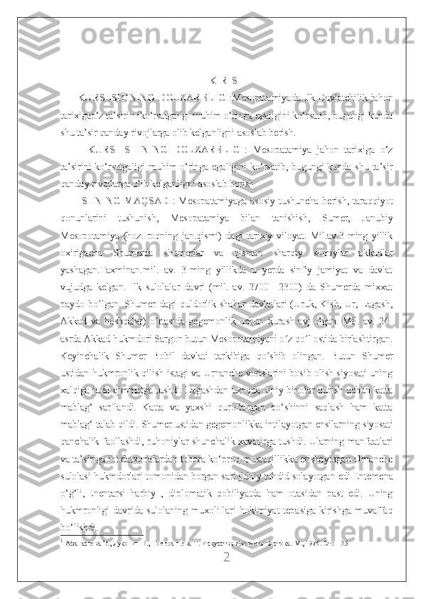 KIRISH
         KURS ISHINING  DOLZARBLIGI :Mesopatamiyada Ilk Davlatchilik jahon
tarixigao‘z ta’sirin iko‘rsatgaligi muhim o‘ringa egaligini ko‘rsatib, bugungi kunda
shu ta’sir qanday rivojlarga olib kelganligni asoslab berish.
          KURS   ISHINING   DOLZARBLIGI :   Mesopatamiya   jahon   tarixiga   o‘z
ta’sirini ko‘rsatgaligi muhim o‘ringa egaligini ko‘rsatib, bugungi kunda shu ta’sir
qanday rivojlarga olib kelganligni asoslab berish
         ISHNING  MAQSADI : Mesopatamiyaga  asosiy  tushuncha berish, taraqqiyot
qonunlarini   tushunish,   Mesopatamiya   bilan   tanishish,   Sumer,   Janubiy
Mesopotamiya   (hoz.Iroqning   jan.qismi)   dagi   tarixiy   viloyat.   Mil.av.3-ming   yillik
oxirigacha   Shumerda   shumerlar   va   qisman   sharqiy   somiylar   akkadlar
yashagan.Taxminan.mil.   av.   3-ming   yillikda   u   yerda   sinfiy   jamiyat   va   davlat
vujudga   kelgan.   Ilk   sulolalar   davri   (mil.   av.   2700—2300)   da   Shumerda   mixxat
paydo bo lgan.  Shumer   dagi  quldorlik shahar   davlatlari  (Uruk,  Kish,  Ur, Lagash,ʻ
Akkad   va   boshqalar)   o rtasida   gegemonlik   uchun   kurash   avj   olgan.   Mil.   av.   24-	
ʻ
asrda Akkad hukmdori Sargon butun Mesopotamiyani o z qo l ostida birlashtirgan.	
ʻ ʻ
Keyinchalik   Shumer   Bobil   davlati   tarkibiga   qo shib   olingan.   Butun   Shumer	
ʻ
ustidan hukmronlik qilish istagi va Urnanche vorislarini bosib olish siyosati uning
xalqiga juda qimmatga tushdi. Lagashdan uzoqda diniy binolar qurish uchun katta
mablag‘   sarflandi.   Katta   va   yaxshi   qurollangan   qo‘shinni   saqlash   ham   katta
mablag‘ talab qildi. Shumer ustidan gegemonlikka intilayotgan ensilarning   siyosati
qanchalik faollashdi , ruhoniylar shunchalik xavotirga tushdi. Ularning manfaatlari
va ta’siriga ibodatxonalardan tobora ko‘proq mustaqillikka erishayotgan Urnanche
sulolasi hukmdorlari tomonidan borgan sari jiddiy   tahdid solayotgan edi  Entemena
o‘g‘li,   Enentarsi   harbiy   ,   diplomatik   qobiliyatda   ham   otasidan   past   edi.   Uning
hukmronligi  davrida sulolaning muxoliflari hokimiyat  tepasiga kirishga muvaffaq
bo‘lishdi. 1
1
  Афанасьева В., Луконин В., Померанцева Н. Искусство Древнего Востока. М ., 1976.  Стр -135
2 