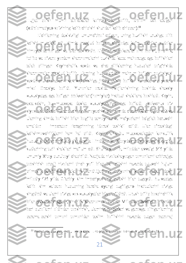 Hujjat   qo sh   mumli   tabletkalar   ko rinishida   bo lib,   diplom   deb   atalganʻ ʻ ʻ
(«diplomatiya» so zining kelib chiqishi shundan kelib chiqqan).	
ʻ 22
 
          Elchilarning   daxlsizligi   umume’tirof   etilgan,   uning   buzilishi   urushga   olib
kelishi   mumkin   edi.   Rimda   mavjud   bo‘lgan   e’tiqodga   ko‘ra,   elchilar   xudolar
himoyasida   bo‘lgan   va   ular   daxlsizdir.   Elchilar   muzokaralar   olib   borish,   tinchlik,
ittifoq va o‘zaro yordam  shartnomalarini  tuzishda  katta mahoratga ega bo‘lishlari
talab   qilingan   Keyinchalik   savdo   va   chet   elliklarning   huquqlari   to‘g‘risida
shartnomalar   mavjud   bo‘lib,   ularning   huquqlaridan   mahrum   bo‘lgan   pozitsiyasi
savdo   munosabatlarining   rivojlanishiga   jiddiy   to‘siq   bo‘ldi.   Bu   erda   eng   yorqin
misol   Gretsiya   bo‘ldi.   Yunonlar   orasida   rivojlanishning   boshida   shaxsiy
xususiyatga ega bo‘lgan proksenlar (homiylar) instituti shakllana boshladi. Keyin,
asta-sekin,   bu   muassasa   davlat   xususiyatlariga   ega   bo‘ladi.   Proksenus   o‘z
siyosatida chet el fuqarolarining himoyachisi edi. Rimda chet elliklarning ahvoli va
ularning Rimda bo‘lishi bilan bog‘liq tamoyillar va me’yorlarni belgilab beruvchi
amaldor   -   imperator   Peregrinning   idorasi   tashkil   etildi.   Ular   o‘rtasidagi
kelishmovchiliklarni   ham   hal   qildi.   Keyinchalik   bu   muassasalardan   konsullik
huquqi shakllandi. Xuddi shu davrda Hindiston va Xitoyda mediatsiya va hakamlik
sudlarining turli shakllari ma’lum edi. Shunday qilib, miloddan avvalgi 546 yilda
umumiy Xitoy qurultoyi chaqirildi. Natijada nizolashayotgan tomonlarni arbitrajga
topshirish   orqali   nizolarni   tinch   yo‘l   bilan   hal   qilishni   nazarda   tutuvchi   hujum
qilmaslik   to‘g‘risidagi   pakt   imzolandi .Qadimgi   dunyoning   xalqaro   huquqi   davri
milodiy   476   yilda   G arbiy   Rim   imperiyasining   qulashi   bilan   tugaydi.   Bu   vaqtga	
ʻ
kelib   Rim   xalqaro   huquqning   barcha   «yangi   tug‘ilgan»   institutlarini   o‘ziga
singdirdi va ularni o‘ziga xos xususiyatlar bilan to‘ldirdi. Urush to‘liq bosqinchilik
bilan   yakunlanmagach,   tinchlik   shartnomasi   tuzildi.   Miloddan   avvalgi   III   asrdan
beri   qurollarni   oldindan   topshirish,   ularning   rahbarlari   va   garovga   olinganlarning
qarama-qarshi   tomoni   tomonidan   taslim   bo‘lishini   nazarda   tutgan   patronaj
22
  Афанасьева В., Луконин В., Померанцева Н. Искусство Древнего Востока. М ., 1976 .  C тр -135
21 