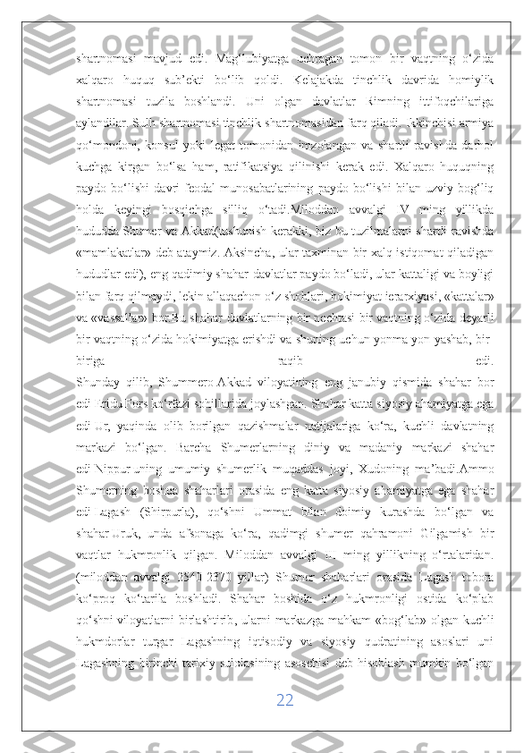 shartnomasi   mavjud   edi.   Mag‘lubiyatga   uchragan   tomon   bir   vaqtning   o‘zida
xalqaro   huquq   sub’ekti   bo‘lib   qoldi.   Kelajakda   tinchlik   davrida   homiylik
shartnomasi   tuzila   boshlandi.   Uni   olgan   davlatlar   Rimning   ittifoqchilariga
aylandilar. Sulh shartnomasi tinchlik shartnomasidan farq qiladi. Ikkinchisi armiya
qo‘mondoni,   konsul   yoki   legat   tomonidan   imzolangan   va   shartli   ravishda   darhol
kuchga   kirgan   bo‘lsa   ham,   ratifikatsiya   qilinishi   kerak   edi.   Xalqaro   huquqning
paydo   bo‘lishi   davri   feodal   munosabatlarining   paydo   bo‘lishi   bilan   uzviy   bog‘liq
holda   keyingi   bosqichga   silliq   o‘tadi.Miloddan   avvalgi   IV   ming   yillikda
hududda   Shumer va Akkad(tushunish kerakki, biz bu tuzilmalarni shartli ravishda
«mamlakatlar» deb ataymiz. Aksincha, ular taxminan bir xalq istiqomat qiladigan
hududlar edi), eng qadimiy shahar-davlatlar paydo bo‘ladi, ular kattaligi va boyligi
bilan farq qilmaydi, lekin allaqachon o‘z shohlari,   hokimiyat ierarxiyasi , «kattalar»
va «vassallar» bor.Bu shahar-davlatlarning bir nechtasi bir vaqtning o‘zida deyarli
bir vaqtning o‘zida hokimiyatga erishdi va shuning uchun yonma-yon yashab, bir-
biriga   raqib   edi.
Shunday   qilib,   Shummero-Akkad   viloyatining   eng   janubiy   qismida   shahar   bor
edi   Eridu   Fors ko‘rfazi sohillarida joylashgan. Shahar katta siyosiy ahamiyatga ega
edi   Ur,   yaqinda   olib   borilgan   qazishmalar   natijalariga   ko‘ra,   kuchli   davlatning
markazi   bo‘lgan.   Barcha   Shumerlarning   diniy   va   madaniy   markazi   shahar
edi   Nippur   uning   umumiy   shumerlik   muqaddas   joyi,   Xudoning   ma’badi.Ammo
Shumerning   boshqa   shaharlari   orasida   eng   katta   siyosiy   ahamiyatga   ega   shahar
edi   Lagash   (Shirpurla),   qo‘shni   Ummat   bilan   doimiy   kurashda   bo‘lgan   va
shahar   Uruk,   unda   afsonaga   ko‘ra,   qadimgi   shumer   qahramoni   Gilgamish   bir
vaqtlar   hukmronlik   qilgan.   Miloddan   avvalgi   III   ming   yillikning   o‘rtalaridan.
(miloddan   avvalgi   2540-2370   yillar)   Shumer   shaharlari   orasida   Lagash   tobora
ko‘proq   ko‘tarila   boshladi.   Shahar   boshida   o‘z   hukmronligi   ostida   ko‘plab
qo‘shni   viloyatlarni   birlashtirib , ularni  markazga  mahkam   «bog‘lab»  olgan kuchli
hukmdorlar   turgar   Lagashning   iqtisodiy   va   siyosiy   qudratining   asoslari   uni
Lagashning   birinchi   tarixiy   sulolasining   asoschisi   deb   hisoblash   mumkin   bo‘lgan
22 