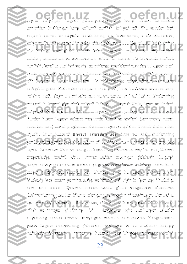 paytda   qo‘yilgan.   Lagash   gullab-yashnashining   tashqi   ifodasi   Ur-nanshe
tomonidan   boshlangan   keng   ko‘lamli   qurilish   faoliyati   edi.   Shu   vaqtdan   beri
saqlanib   qolgan   bir   relyefda   podshohning   o‘zi   tasvirlangan,   u   o‘z   ishtirokida,
go‘yo ma’badning tantanali poydevoridagi ishlarni muqaddas qiladi. Podshohning
o‘zi   boshiga   savat   g‘isht   ko‘tarib   keladi.   Tantanali   marosimda   uning   ortidan
bolalari,   amaldorlari   va   xizmatkorlari   keladi.   Ur-nanshe   o z   bitiklarida   ma badʻ ʼ
qurilishi, kanallar qurilishi va ziyoratgohlarga sovg alarni tasvirlaydi.Lagash qirol	
ʻ
ostida eng yuqori kuchga erishdi   Eannatume, qo‘shni shaharlar bilan o‘jar urushlar
olib   borgan   va   ulkan   hududlarni   o‘z   hokimiyatiga   bo‘ysundirgan.   Eannatum
nafaqat Lagashni Kish hukmronligidan ozod qiladi, balki bu Akkad davlatini unga
qo‘shib  oladi. Keyin u Urni  zabt  etadi  va shu  tariqa Ur  1-sulolasi  podsholarining
mustaqil   hukmronligiga   chek  qo yadi.   Nihoyat,  u   Lagash   Uruk,   Larsa   va   Eridani	
ʻ
bo‘ysundirdi   va   shu   tariqa   Mesopotamiyaning   butun   janubiy   qismini   bosib   oldi.
Bundan   buyon   Lagash   xalqaro   maydonda   kuchli   va   sezilarli   (zamonaviy   nuqtai
nazardan ham)  davlatga aylanadi. Eannatum  ayniqsa  qo‘shni  Ummat  shahri  bilan
o‘jarlik   bilan   kurashdi.   Ummat   hukmdori   ush ,   Opis   va   Kish   shohlarining
yordamiga   tayanib,   Lagashga   hujum   qildi.   Biroq   urush   Ummat   uchun   omadsiz
tugadi. Eannatum Usha  va uning ittifoqchilari qo shinlarini mag lub etib, Ummat	
ʻ ʻ
chegaralariga   bostirib   kirdi.   Ummat   ustidan   qozongan   g‘alabasini   bugungi
kungacha vayronalar ostida saqlanib qolgan va   «Uçurtmalar stelalari ».  nomi bilan
atalgan   yodgorlikda   suratga   oldi.   Shunday   qilib,   bu   davrda   Shumer   ta’siri
Markaziy Mesopotamiya mintaqasiga va hatto borish qiyin bo‘lgan tog‘li hududga
ham   kirib   boradi.   Qadimgi   rassom   ushbu   g‘olib   yodgorlikda   o‘ldirilgan
dushmanlarning jasadlari  bilan  qoplangan  jang maydonini   tasvirlagan, ular   ustida
uçurtmalar   aylanib  yuradi.   Shuningdek,   o‘liklarni   dafn   etish,   mahbuslarni   qurbon
qilish   va   nihoyat,   g‘olibning   o‘zi   -   Eannatum,   og‘ir   qurollangan   askarlar
otryadining   boshida   aravada   ketayotgani   sahnalari   ham   mavjud.   Yodgorlikdagi
yozuv   Lagash   armiyasining   g‘alabasini   tasvirlaydi   va   bu   urushning   haqiqiy
natijalarini   ko‘rsatadi.   Ummatning   butunlay   mag‘lubiyatga   uchragan   aholisi
23 