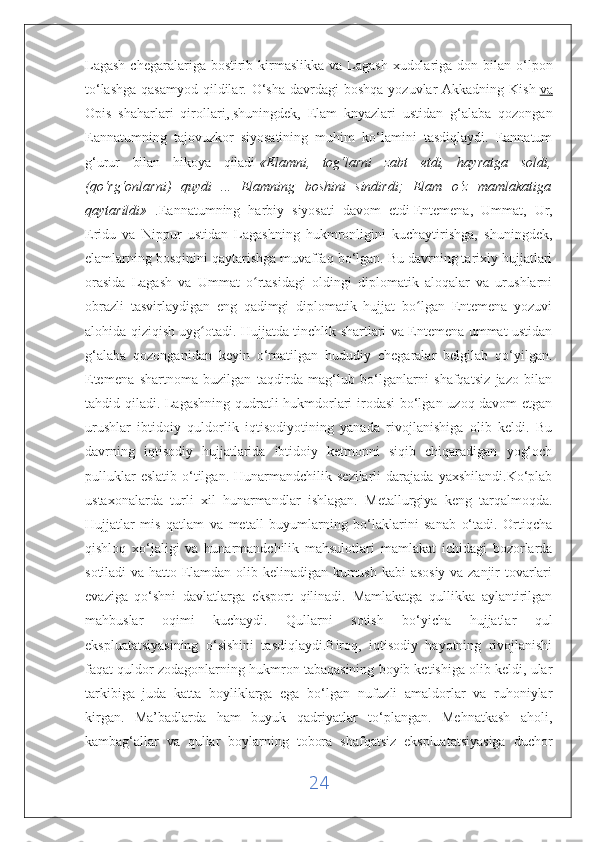 Lagash  chegaralariga bostirib kirmaslikka  va Lagash  xudolariga don bilan o‘lpon
to‘lashga  qasamyod  qildilar. O‘sha  davrdagi  boshqa  yozuvlar  Akkadning Kish   va
Opis   shaharlari   qirollari ,   shuningdek ,   Elam   knyazlari   ustidan   g‘alaba   qozongan
Eannatumning   tajovuzkor   siyosatining   muhim   ko‘lamini   tasdiqlaydi.   Eannatum
g‘urur   bilan   hikoya   qiladi   «Elamni,   tog‘larni   zabt   etdi,   hayratga   soldi,
(qo‘rg‘onlarni)   quydi   ...   Elamning   boshini   sindirdi;   Elam   o‘z   mamlakatiga
qaytarildi»   .Eannatumning   harbiy   siyosati   davom   etdi   Entemena,   Ummat,   Ur,
Eridu   va   Nippur   ustidan   Lagashning   hukmronligini   kuchaytirishga,   shuningdek,
elamlarning bosqinini qaytarishga muvaffaq bo‘lgan. Bu davrning tarixiy hujjatlari
orasida   Lagash   va   Ummat   o rtasidagi   oldingi   diplomatik   aloqalar   va   urushlarniʻ
obrazli   tasvirlaydigan   eng   qadimgi   diplomatik   hujjat   bo lgan   Entemena   yozuvi	
ʻ
alohida qiziqish uyg otadi. Hujjatda tinchlik shartlari va Entemena ummat ustidan	
ʻ
g‘alaba   qozonganidan   keyin   o‘rnatilgan   hududiy   chegaralar   belgilab   qo‘yilgan.
Etemena   shartnoma   buzilgan   taqdirda   mag‘lub   bo‘lganlarni   shafqatsiz   jazo   bilan
tahdid qiladi. Lagashning qudratli hukmdorlari irodasi bo‘lgan uzoq davom  etgan
urushlar   ibtidoiy   quldorlik   iqtisodiyotining   yanada   rivojlanishiga   olib   keldi.   Bu
davrning   iqtisodiy   hujjatlarida   ibtidoiy   ketmonni   siqib   chiqaradigan   yog‘och
pulluklar  eslatib   o‘tilgan.  Hunarmandchilik  sezilarli  darajada   yaxshilandi.Ko‘plab
ustaxonalarda   turli   xil   hunarmandlar   ishlagan.   Metallurgiya   keng   tarqalmoqda.
Hujjatlar   mis   qatlam   va   metall   buyumlarning   bo‘laklarini   sanab   o‘tadi.   Ortiqcha
qishloq   xo‘jaligi   va   hunarmandchilik   mahsulotlari   mamlakat   ichidagi   bozorlarda
sotiladi va hatto Elamdan olib kelinadigan kumush kabi asosiy va zanjir tovarlari
evaziga   qo‘shni   davlatlarga   eksport   qilinadi.   Mamlakatga   qullikka   aylantirilgan
mahbuslar   oqimi   kuchaydi.   Qullarni   sotish   bo‘yicha   hujjatlar   qul
ekspluatatsiyasining   o‘sishini   tasdiqlaydi.Biroq,   iqtisodiy   hayotning   rivojlanishi
faqat quldor zodagonlarning hukmron tabaqasining boyib ketishiga olib keldi, ular
tarkibiga   juda   katta   boyliklarga   ega   bo‘lgan   nufuzli   amaldorlar   va   ruhoniylar
kirgan.   Ma’badlarda   ham   buyuk   qadriyatlar   to‘plangan.   Mehnatkash   aholi,
kambag‘allar   va   qullar   boylarning   tobora   shafqatsiz   ekspluatatsiyasiga   duchor
24 