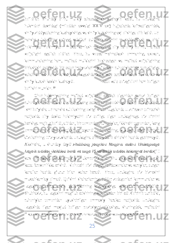 bo‘ldilar.   Shunday   qilib,   mulkiy   tabaqalanish   kuchayib   ketdi,   bu   Urukagina
hukmdori   davridagi   (miloddan   avvalgi   XXIV   asr)   hujjatlarda   ko‘rsatilganidek,
sinfiy ziddiyatlarning kuchayishiga va sinfiy kurashning avj olishiga olib keldi. Ur-
nanshe   sulolasining   so nggi   vakillari   quldorlik   tizimini   mustahkamlash   va   qirolʻ
hokimiyati   hokimiyatini   mustahkamlash   maqsadida   oliy   ruhoniy   bo lib,   ma bad	
ʻ ʼ
xo jaligini   egallab   oldilar.   Biroq,   bu   voqea   mehnatkash   ommaning,   asosan,	
ʻ
kommunalarning   ham,   ma’bad   mulklarini   boshqargan   va   ma’bad   xo‘jaligining
birlashishi natijasida bir qator imtiyozlarini yo‘qotgan ruhoniylarning noroziligiga
sabab   bo‘ladi.   qirollik.Natijada,   Lagashda   katta   xalq   tartibsizliklari   boshlandi   va
sinfiy kurash keskin kuchaydi.                        Hatto xalq qo‘zg‘oloni ham bo‘lgan
bo‘lishi mumkin.   23
 
          Chor   hokimiyatining   ma’bad   xo‘jaligini   egallab   olganidan   norozi   bo‘lgan
ruhoniylar mehnatkash aholining keng qatlamlarini podshoga qarshi qo‘zg‘atdilar.
Ismi bo‘yicha Ur-nanshe sulolasining oxirgi shohi   Lugalanda   U zo‘ravon to‘ntarish
natijasida   oliy   davlat   hokimiyatini   o‘z   qo‘liga   olgan   Urukaginaga   o‘z   o‘rnini
berishga majbur bo‘ldi, aftidan,   bir tomondan , ruhoniylar, ikkinchi tomondan, keng
ommaning   qo‘llab-quvvatlashiga   tayandi.   odamlarning,   xususan,   erkin   jamiyat
a’zolarining. O‘z yozuvlarida Urukagina qirollik kelib chiqishi haqida gapirmaydi.
Aksincha,   u   shunday   deydi   »Enlilning   jangchisi   Ningirsu   xudosi   Urukaginaga
Lagash ustidan shohlikni berdi va unga 10 sardorlik ustidan hokimiyat berdi» (10
sars   -  36  ming).  Urukagina  6  yil  hukmronlik  qildi.  Shu  qisqa   vaqt   ichida  Lagash
katta farovonlikka erishdi. Islohotchi o‘zi qurgan ibodatxonalar va saroylar, qurgan
kanallar   haqida   g‘urur   bilan   xabar   beradi.   Biroq,   Urukagina   o‘z   biznesini
mustahkamlay   olmadi.   Qo‘shni   shaharlarning   quldor   zodagonlari   kommunalar   va
Lagashning   o‘rta   erkin   qatlamlarining   kuchayishiga   xavotir   bilan   qaradilar.
Shubhasiz, bu Lagashni mag‘lub etishining   sabablardan biri edi .Ko‘rinib turibdiki,
ruhoniylar   tomonidan   uyushtirilgan   ommaviy   harakat   natijasida   Urukagina
Lagashda   ilgari   mavjud   bo‘lgan   pozitsiyani   tiklashga,   shuningdek,   ma’badni
23
  Rajabov R. R. Qadimgi dunyo tarixi. (Sharq, Yunoniston, Rim).  Т ., «Fan va texnologiya», 2009.142-bet
25 