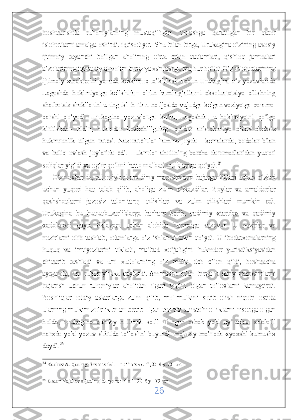 boshqarishda   ruhoniylarning   mustaqilligini   tiklashga   qaratilgan   bir   qator
islohotlarni amalga oshirdi. iqtisodiyot. Shu bilan birga, Urukagina o‘zining asosiy
ijtimoiy   tayanchi   bo‘lgan   aholining   o‘rta   erkin   qatlamlari,   qishloq   jamoalari
a’zolarining iqtisodiy ahvolini biroz yaxshilashga majbur bo‘ldi.O‘z islohotlarining
ijtimoiy xarakterini yanada keskinroq ta’kidlash uchun Urukagina o‘z yozuvlarida
Lagashda   hokimiyatga   kelishidan   oldin   kambag‘allarni   ekspluatatsiya   qilishning
shafqatsiz shakllarini uning islohotlari natijasida vujudga kelgan vaziyatga qarama-
qarshi   qo‘yadi.   Urukagina   yozuvlariga   ko‘ra,   Lagashda,   u   hokimiyatni   qo‘lga
kiritishdan   oldin,   hukmdor   boshchiligidagi   quldor   aristokratiya   elitasi   cheksiz
hukmronlik   qilgan   patesi.   Nazoratchilar   hamma   joyda   -   kemalarda,   podalar   bilan
va   baliq   ovlash   joylarida   edi.   Hukmdor   aholining   barcha   daromadlaridan   yuqori
soliqlar yig‘di va og‘ir qo‘lini hatto ma’bad mulklariga qo‘ydi. 24
 
     O‘z navbatida, ruhoniylar ham diniy marosimlarni bajarganliklari uchun o‘zlari
uchun   yuqori   haq   talab   qilib,   aholiga   zulm   o‘tkazdilar.   Boylar   va   amaldorlar
qashshoqlarni   jazosiz   talon-taroj   qilishlari   va   zulm   qilishlari   mumkin   edi.
Urukagina   bu   huquqbuzarliklarga   barham   berib,   qadimiy   «tartib»   va   qadimiy
«adolat»ni   qayta   tiklagani   uchun   alohida   hurmatga   sazovor.   U   nozirlar   va
nozirlarni   olib  tashlab,  odamlarga o‘z  ishlarini  erkin qo‘ydi. U  ibodatxonalarning
huquq   va   imtiyozlarini   tikladi,   ma’bad   xo‘jaligini   hukmdor   yurisdiksiyasidan
chiqarib   tashladi   va   uni   xudolarning   o‘z   mulki   deb   e’lon   qildi,   boshqacha
aytganda,   uni   ruhoniylikka   qaytardi.   Ammashu   bilan   birga   u   diniy   marosimlarni
bajarish   uchun   ruhoniylar   aholidan   ilgari   yig‘ib   olgan   to‘lovlarni   kamaytirdi.
Boshliqlar   oddiy   askarlarga   zulm   qilib,   mol-mulkini   sotib   olish   niqobi   ostida
ularning mulkini zo‘rlik bilan tortib olgan tez-tez suiiste’molliklarni hisobga olgan
holda,   Urukagina   bunday   hollarda   sotib   olingan   eshak   yoki   uy   uchun   adolatli
narxda yoki  yozuv sifatida to‘lashni  buyurdi. majoziy  ma’noda «yaxshi  kumush»
deydi. 25
 
24
  Kabirov A. Qadimgi Sharq tarixi. – T.: “Tafakkur”, 2016-y.121-bet
25
  Rustam Rajabov «Qadimgi dunyo tarixi « T: 2016-yil 75-bet                                                                                      
26 