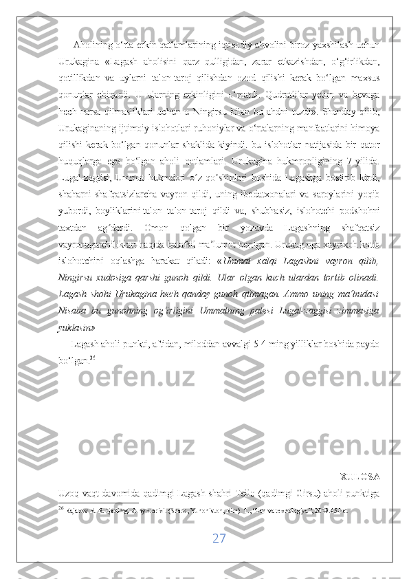          Aholining o‘rta erkin qatlamlarining iqtisodiy ahvolini biroz yaxshilash uchun
Urukagina   «Lagash   aholisini   qarz   qulligidan,   zarar   etkazishdan,   o‘g‘irlikdan,
qotillikdan   va   uylarni   talon-taroj   qilishdan   ozod   qilishi   kerak   bo‘lgan   maxsus
qonunlar   chiqardi.   U   ularning   erkinligini   o‘rnatdi.   Qudratlilar   yetim   va   bevaga
hech   narsa   qilmasliklari   uchun   u   Ningirsu   bilan   bu   ahdni   tuzdi».   Shunday   qilib,
Urukaginaning ijtimoiy islohotlari ruhoniylar va o‘rtalarning manfaatlarini himoya
qilishi   kerak   bo‘lgan   qonunlar   shaklida   kiyindi.   bu   islohotlar   natijasida   bir   qator
huquqlarga   ega   bo‘lgan   aholi   qatlamlari.   Urukagina   hukmronligining   7-yilida.
Lugal-zagtisi,   Ummat   hukmdori   o z   qo shinlari   boshida   Lagashga   bostirib   kirdi,ʻ ʻ
shaharni   shafqatsizlarcha   vayron   qildi,   uning   ibodatxonalari   va   saroylarini   yoqib
yubordi,   boyliklarini   talon   talon-taroj   qildi   va ,   shubhasiz,   islohotchi   podshohni
taxtdan   ag dardi.   Omon   qolgan   bir   yozuvda   Lagashning   shafqatsiz	
ʻ
vayronagarchiliklari haqida batafsil ma’lumot berilgan. Urukaginga xayrixoh kotib
islohotchini   oqlashga   harakat   qiladi:   « Ummat   xalqi   Lagashni   vayron   qilib,
Ningirsu   xudosiga   qarshi   gunoh   qildi.   Ular   olgan   kuch   ulardan   tortib   olinadi.
Lagash   shohi   Urukagina   hech   qanday   gunoh   qilmagan.   Ammo   uning   ma’budasi
Nisaba   bu   gunohning   og‘irligini   Ummatning   patesi   Lugal-zaggisi   zimmasiga
yuklasin» 
      Lagash aholi punkti, aftidan, miloddan avvalgi 5-4 ming yilliklar boshida paydo
bo‘lgan. 26
 
                                                                                                          XULOSA
Uzoq vaqt davomida qadimgi Lagash shahri Tello (qadimgi Girsu) aholi punktiga
26
  Rajabov R. R. Qadimgi dunyo tarixi. (Sharq, Yunoniston, Rim).  Т ., “Fan va texnologiya”, 2009.45-bet
27 