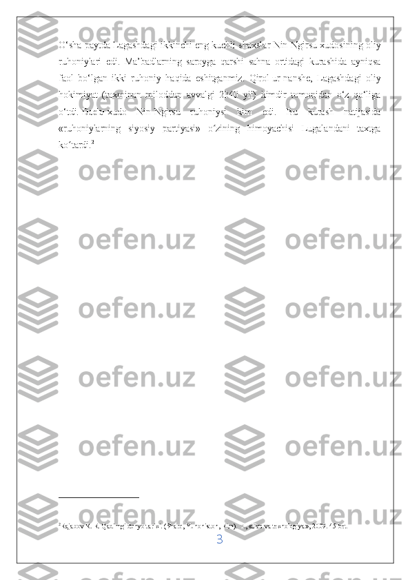 O‘sha paytda Lagashdagi ikkinchi eng kuchli shaxslar Nin-Ngirsu xudosining oliy
ruhoniylari   edi.   Ma’badlarning   saroyga   qarshi   sahna   ortidagi   kurashida   ayniqsa
faol   bo‘lgan   ikki   ruhoniy   haqida   eshitganmiz.   Qirol   ur-nanshe ,   Lagashdagi   oliy
hokimiyat   (taxminan   miloddan   avvalgi   2340   yil)   kimdir   tomonidan   o‘z   qo‘liga
o‘tdi.   Dudu   xudo   Nin-Ngirsu   ruhoniysi   kim   edi.   Bu   kurash   natijasida
«ruhoniylarning   siyosiy   partiyasi»   o zining   himoyachisi   Lugalandani   taxtgaʻ
ko tardi.	
ʻ 2
2
Rajabov R. R. Qadimgi dunyo tarixi. (Sharq, Yunoniston, Rim).  Т., « Fan   va   texnologiya », 2009.   45- bet
3 