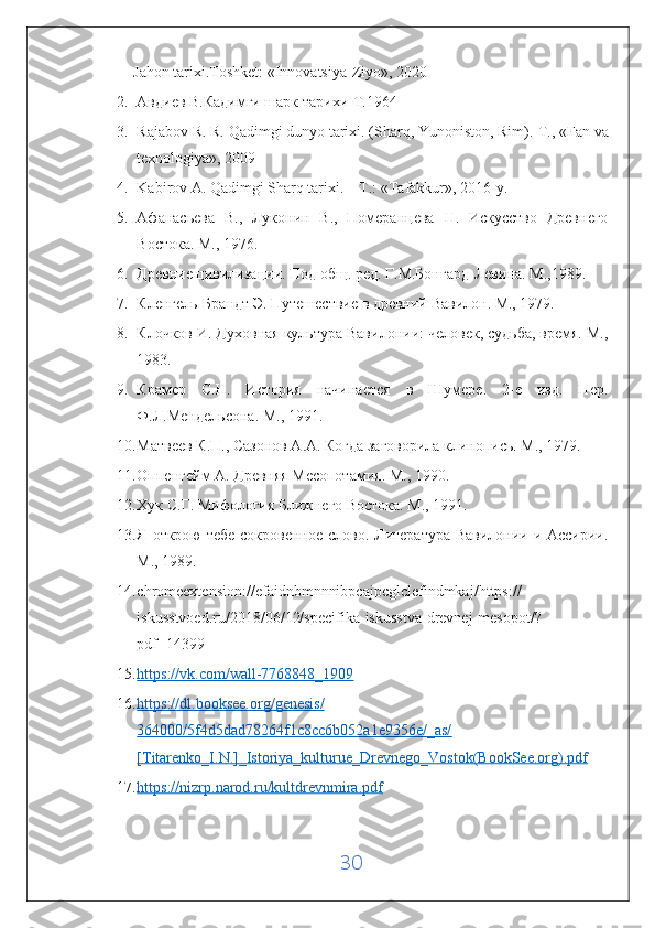 Jahon tarixi.Toshket:  « Innovatsiya-Ziyo » , 2020
2. Авдиев В.Кадимги шарк тарихи-Т.1964
3. Rajabov R. R. Qadimgi dunyo tarixi. (Sharq, Yunoniston, Rim).  Т ., «Fan va
texnologiya», 2009
4. Kabirov A. Qadimgi Sharq tarixi. – T.: «Tafakkur», 2016-y.
5. Афанасьева   В.,   Луконин   В.,   Померанцева   Н.   Искусство   Древнего
Востока. М., 1976. 
6. Древние цивилизации. Под общ. ред. Г.М.Бонгард-Левина. М.,1989. 
7. Кленгель-Брандт Э. Путешествие в древний Вавилон. М., 1979. 
8. Клочков И. Духовная культура Вавилонии: человек, судьба, время. М.,
1983. 
9. Крамер   С.Н.   История   начинается   в   Шумере.   2-е   изд.   Пер.
Ф.Л.Мендельсона. М., 1991. 
10. Матвеев К.П., Сазонов А.А. Когда заговорила клинопись. М., 1979. 
11. Оппенгейм А. Древняя Месопотамия. М., 1990. 
12. Хук С.Г. Мифология Ближнего Востока. М., 1991. 
13. Я открою  тебе сокровенное слово. Литература Вавилонии и Ассирии.
М., 1989. 
14. chromeextension :// efaidnbmnnnibpcajpcglclefindmkaj / https ://
iskusstvoed . ru /2018/06/12/ specifika - iskusstva - drevnej - mesopot /?
pdf =14399  
15. https://vk.com/wall-7768848_1909     
16. https://dl.booksee.org/genesis/   
364000/5f4d5dad78264f1c8cc6b052a1e9356e/_as/
[Titarenko_I.N.]_Istoriya_kulturue_Drevnego_Vostok(BookSee.org).pdf  
17. https://nizrp.narod.ru/kultdrevnmira.pdf     
30 