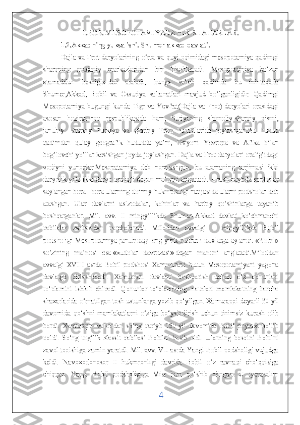 I.BOB. MESOPOTAMIYADA ILK SHAHARLAR.
1.2.Akkadning yuksalishi. Shumer-akkad davlati.
Dajla va Frot daryolarining o‘rta va quyi oqimidagi mesopotamiya qadimgi
sharqning   madaniy   markazlaridan   biri   hisoblanadi.   Mesopotamiya   ba’zan
«tamaddun   beshigi»   deb   ataladi ,   bunga   sabab   qadimda   bu   mintaqada
Shumer,Akkad,   Bobil   va   Ossuriya   saltanatlari   mavjud   bo‘lganligidir.   Qadimgi
Mesopotamiya   bugungi   kunda   Tigr   va   Yevfrat(Dajla   va   Frot)   daryolari   orasidagi
asosan   hozirgi   iroq   respublikasida   ham,   Suriyaning   shimoliy-sharqiy   qismi,
janubiy-   sharqiy   Turkiya   va   g‘arbiy   Eron   hududlarida   joylashgan.Bu   hudud
qadimdan   qulay   geografik   hududda   ya’ni,   Osiyoni   Yevropa   va   Afika   bilan
bog‘lovchi yo‘llar kesishgan joyda joylashgan. Dajla va Frot daryolari oralig‘idagi
vodiyni   yunonlar   Mesopatamiya   deb   nomlashgan,   bu   atamaning   tarjimasi   ikki
daryolik yoki ikki daryo oralig‘i degan ma’noni anglatadi.    
Urush paytida sardorlar
saylangan bora –bora ularning doimiy hukmronligi natijasida ularni podsholar deb
atashgan.   Ular   davlarni   aslzodalar,   kohinlar   va   harbiy   qo‘shinlarga   tayanib
boshqarganlar.   Mil.   avv.   II   mingyillikda   Shumer–Akkad   davlati   ko‘chmanchi
qabilalar   zarbasidan   parchalanadi.   Miloddan   avvalgi   II   mingyillikda   Bobil
podsholigi  Mesopotamiya janubidagi  eng yirik qudratli davlatga aylandi. «Bobil»
so‘zining   ma’nosi   esa   « xudolar   davrozasi »   degan   manoni   anglatadi.Miloddan
avvalgi   XVIII   asrda   Bobil   podshosi   Xammurapi   butun   Mesopotamiyani   yagona
davlatga   birlashtiradi.   Xamurrapi   davlatni   boshqarish   uchun   o‘z   qonunlari
to‘plamini   ishlab   chiqadi.   Qonunlar   to‘plamining   matnlari   mamlakatning   barcha
shaxarlarida o‘rnatilgan tosh ustunlarga yozib qo‘yilgan. Xamurappi deyarli 30 yil
davomida   qo‘shni   mamlakatlarni   o‘ziga   bo‘ysindirish   uchun   tinimsiz   kurash   olib
bordi.   Xamurappi   vafotidan   so‘ng   qariyb   150   yil   davomida   Bobil   poytaxt   bo‘lib
qoldi.   So‘ng   tog‘lik   Kassit   qabilasi   Bobilni   bosib   oldi.   Ularning   bosqini   Bobilni
zavol topishiga zamin yaratdi. Mil. avv. VII asrda Yangi Bobil podsholigi vujudga
keldi.   Navoxodonosor   II   hukmronligi   davrida   Bobil   o‘z   ravnaqi   cho‘qqisiga
chiqqan.   Yangi   Bobil   podsholigiga   Misr   ham   qo‘shib   olingan.   U   Iyerusalim
4 