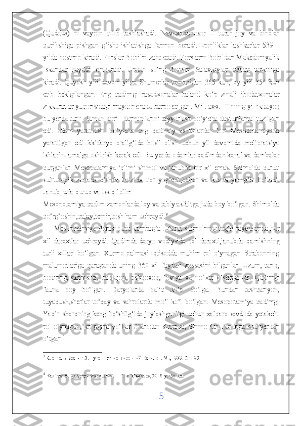 (Quddus)   ni   vayron   qilib   tashlashadi.   Navoxodonosor   II   turar   joy   va   binolar
qurilishiga   pishgan   g‘isht   ishlatishga   farmon   beradi.   Eronliklar   lashkarlar   539   –
yilda bostirib kiradi. Forslar Bobilni zabt etadi. Forslarni Bobildan Makedoniyalik
Iskandar   haydab   chiqaradi.   Undan   so‘ng   Bobilni   Salavkiylar   davlati   tarkibiga
kiradi.   Quyosh   yili   davomiyliga   Shumerlar   tomonidan   365   kun,   oy   yili   354   kun
etib   beklgilangan.   Eng   qadimgi   rasadxonalar   baland   ko‘p   zinali   ibodatxonalar
zikkuratlar yuqorisidagi maydonchada barpo etilgan. Mil. avv. III ming yillikdayoq
bu yerda turli –tuman dori –darmonlarini tayyorlash bo‘yicha dasturilamal tuzilgan
edi.   Olam   yaratilishi   bo‘yicha   eng   qadimiy   asotirlardan   biri   Mesopotamiyada
yaratilgan   edi.Ikkidaryo   oralig‘ida   hosil   olish   uchun   yil   davomida   melioratsiya
ishlarini amalga oshirish kerak edi. Bu yerda odamlar qadimdan kanal va dambalar
qurganlar.  Mesopatamiya   iqlimi  shimol  va   janubda  bir  xil  emas.   Shimolda  quruq
subturopik   zonada   qishda   ba`zida   qor   yog‘adi,bahor   va   kuzda   yomg‘ir   bo‘ladi.
Janub juda quruq va issiq iqlim.
Mesopotamiya qadim zamonlarda loy va tabiy asfaltga juda boy bo‘lgan. Shimolda
qo‘rg‘oshin,qalay,temir,tosh ham uchraydi. 3
         Mesopotamiya florasi juda kambag‘al. Faqat shimolning tog‘li rayonlarida har
xil   daraxtlar   uchraydi.   Qadimda   daryo   vodiysida   tol   daraxti,janubda   qamishning
turli   xillari   bo‘lgan.   Xurmo   palmasi   iqtisodda   muhim   rol   o‘ynagan.   Strabonning
malumotlariga   qaraganda   uning   360-xil   foydali   xossasini   bilganlar.   Uzum,   tariq,
bodiring,   sarimsoq,   baqlajon,   oshqovoq,   loviya   va   no‘xat   o‘stirganlar.   Qadimgi
fauna   boy   bo‘lgan.   Daryolarda   baliq   ko‘p   bo‘lga.   Bundan   tashqariyon,
tuyaqush,sherlar   to‘qay   va   sahrolarda   mo‘l-ko‘l   bo‘lgan.   Mesopotamiya   qadimgi
Yaqin sharqning keng bo‘shlig‘ida joylashganligi uchun xalqaro savdoda yetakchi
rol   o‘ynagan,   ko‘pgina  yo‘llar   G‘arbdan   sharqqa,   Shimoldan  Janubga   shu   yerdan
o‘tgan. 4
3
 Кленгель-Брандт Э. Путешествие в древний Вавилон. М ., 1979.  Стр -95
4
  Kabirov A. Qadimgi Sharq tarixi. – T.: «Tafakkur», 2016-y.158-bet
5 