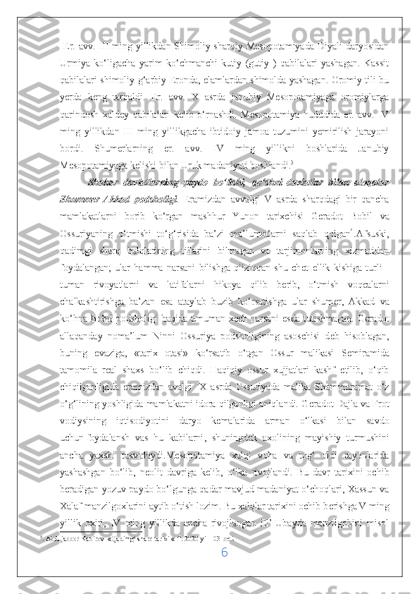   Er.  avv.  III  ming yillikdan Shimoliy-sharqiy Mesopotamiyada  Diyali   daryosidan
Urmiya   ko‘ligacha   yarim   ko‘chmanchi   kutiy   (gutiy   )   qabilalari   yashagan.   Kassit
qabilalari shimoliy-g‘arbiy Eronda, elamlardan shimolda yashagan. Oromiy tili bu
yerda   keng   tarqaldi.   Er.   avv.   X   asrda   janubiy   Mesopotamiyaga   oromiylarga
qarindosh   xaldey   qabilalari   kelib   o‘rnashdi.   Mesopotamiya   hududida   er.   avv.   IV
ming   yillikdan   III   ming   yillikgacha   ibtidoiy   jamoa   tuzumini   yemirilish   jarayoni
bordi.   Shumerlarning   er.   avv.   IV   ming   yillikni   boshlarida   Janubiy
Mesopotamiyaga kelishi bilan Uruk madaniyati boshlandi. 5
          Shahar   davlatlarning   paydo   bo‘lishi,   qo‘shni   davlatlar   bilan   aloqalar
Shummer-Akkad   podsholigi .   Eramizdan   avvalgi   V   asrda   sharqdagi   bir   qancha
mamlakatlarni   borib   ko‘rgan   mashhur   Yunon   tarixchisi   G е radot   Bobil   va
Ossuriyaning   o‘tmishi   to‘g‘risida   ba’zi   ma’lumotlarni   saqlab   qolgan 4
.Afsuski,
qadimgi   sharq   halqlarining   tillarini   bilmagan   va   tarjimonlarning   xizmatidan
foydalangan;   ular   hamma   narsani   bilishga   qiiziqqan   shu   ch е t   ellik   kishiga   turli   -
tuman   rivoyatlarni   va   latifalarni   hikoya   qilib   b е rib,   o‘tmish   voqealarni
chalkashtirishga   ba’zan   esa   ataylab   buzib   ko‘rsatishga   ular   shum е r,   Akkad   va
ko‘hna Bobil  podsholigi  haqida umuman x е ch narsani  esda  tutishmagan.  G е radot
allaqanday   noma’lum   Ninni   Ossuriya   podsholigining   asoschisi   d е b   hisoblagan,
buning   evaziga,   «tarix   otasi»   ko‘rsatib   o‘tgan   Ossur   malikasi   S е miramida
tamomila   r е al   shaxs   bo‘lib   chiqdi.   Haqiqiy   ossur   xujjatlari   kashf   etilib,   o‘qib
chiqilganligida   eramizdan   avalgi   IX   asrda   Ossuriyada   malika   Shammuramat   o‘z
o‘g‘lining yoshligida mamlakatni idora qilganligi aniqlandi. G е radot Dajla va Frot
vodiysining   iqtisodiyotini   daryo   k е malarida   arman   o‘lkasi   bilan   savdo
uchun   foydalansh   vas   hu   kabilarni ,   shuningd е k   axolining   mayishiy   turmushini
ancha   yaxshi   tasvirlaydi.M е sopotamiya   xalqi   voha   va   tog‘   oldi   rayonlarida
yashashgan   bo‘lib,   n е olit   davriga   k е lib,   o‘lka   rivojlandi.   Bu   davr   tarixini   ochib
b е radigan yozuv paydo bo‘lgunga qadar mavjud madaniyat o‘choqlari, Xassun va
Xalaf manzilgoxlarini aytib o‘tish lozim. Bu xalqlar tarixini ochib b е rishga V ming
yillik   oxiri,   IV   ming   yillikda   ancha   rivojlangan   El’-Ubayda   manzilgohini   misol
5
. Abdujabbor Kabirov  «Qadimgi sharq tarixi « T: 2020-yil 103-bet i
6 