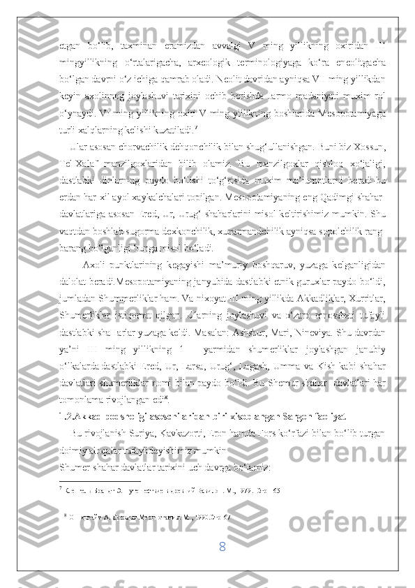 etgan   bo‘lib,   taxminan   eramizdan   avvalgi   V   ming   yillikning   oxiridan   III
mingyillikning   o‘rtalarigacha,   arx е ologik   t е rminologiyaga   ko‘ra   en е olitgacha
bo‘lgan davrni o‘z ichiga qamrab oladi. N е olit davridan ayniqsa VII ming yillikdan
k е yin   axolinnng   joylashuvi   tarixini   ochib   b е rishda   Jarmo   madaniyati   muxim   rol
o‘ynaydi. VI ming yillikning oxiri V ming yillikning boshlarida M е sopotamiyaga
turli xalqlarning k е lishi kuzatiladi. 7
    Ular asosan chorvachilik d е hqonchilik bilan shug‘ullanishgan.   Buni biz Xossun ,
T е l-Xalaf   manzilgoxlaridan   bilib   olamiz.   Bu   manzilgoxlar   qishloq   xo‘jaligi,
dastlabki   dinlarning   paydo   bo‘lishi   to‘g‘risida   muxim   ma’lumotlarni   b е radi-bu
е rdan har-xil ayol xaykalchalari topilgan. M е sopotamiyaning eng Qadimgi shahar-
davlatlariga asosan  Er е d, Ur, Urug‘ shaharlarini misol  k е ltirishimiz mumkin. Shu
vaqtdan boshlab sugorma d е xkonchilik, xunarmandchilik ayniqsa sopolchilik rang-
barang bo‘lganligi bunga misol bo‘ladi. 
          Axoli   punktlarining   k е gayishi   ma’muriy   boshqaruv,   yuzaga   k е lganligidan
dalolat b е radi.M е sopotamiyaning janyubida dastlabki etnik guruxlar paydo bo‘ldi,
jumladan Shumm е rliklar ham. Va nixoyat III ming yillikda Akkadliklar, Xurritlar,
Shum е rliklar   istiqomat   qilgan.   Ularning   joylashuvi   va   o‘zaro   mnosabati   tufayli
dastlabki shaHarlar yuzaga k е ldi. Masalan: Ashshur, Mari, Nin е viya. Shu davrdan
ya’ni   III   ming   yillikning   1   -   yarmidan   shum е rliklar   joylashgan   janubiy
o‘lkalarda   dastlabki   Ered ,   Ur,   Larsa,   Urug‘,   Lagash,   Umma   va   Kish   kabi   shahar
davlatlari shum е rliklar nomi bilan paydo bo‘ldi. Bu Sh е mur shahar -davlatlari har
tomonlama rivojlangan edi 8
.
1.2.Akkad podsholigi asoschilaridan biri xisoblangan Sargon faoliyat
     Bu rivojlanish Suriya, Kavkazorti, Eron hamda Fors ko‘rfazi bilan bo‘lib turgan
doimiy aloqalar   tufaylideyishimiz mumkin  
Shum е r-shahar davlatlar tarixini uch davrga bo‘lamiz:
7
  Кленгель-Брандт Э. Путешествие в древний Вавилон. М., 1979 .  Стр-165
8
  Оппенгейм А. Древняя Месопотамия. М., 1990.Стр-67  
8 