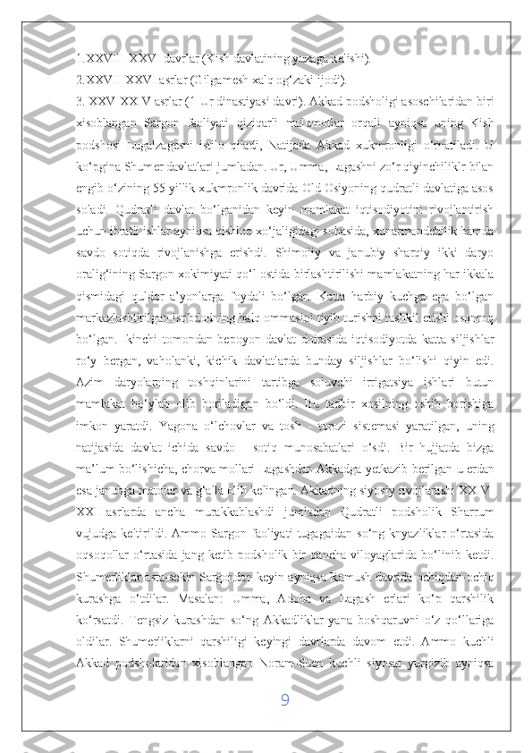 1.XXVIII-XXVI davrlar (Kish davlatining yuzaga k е lishi). 
2.XXVII-XXVI asrlar (Gilgam е sh xalq og‘zaki ijodi).
3. XXV-XXIV asrlar (1-Ur dinastiyasi davri). Akkad podsholigi asoschilaridan biri
xisoblangan   Sargon   faoliyati   qiziqarli   malumotl а r   orqali   ayniqsa   uning   Kish
podshosi   Lugalzag е sni   istilo   qiladi,   Natijada   Akkad   xukmronligi   o‘rnatiladi.   U
ko‘pgina Shum е r davlatlari jumladan. Ur, Umma, Lagashni zo‘r qiyinchiliklr bilan
е ngib o‘zining 55 yillik xukmronlik davrida Old Osiyoning qudratli davlatiga asos
soladi.   Qudratli   davlat   bo‘lganidan   keyin   mamlakat   iqtisodiyotini   rivojlantirish
uchun ibratli ishlar ayniqsa qishloq xo‘jaligidagi sohasida, xunarmandchilik hamda
savdo   sotiqda   rivojlanishga   erishdi.   Shimoliy   va   janubiy   sharqiy   ikki   daryo
oralig‘ining Sargon xokimiyati qo‘l ostida birlashtirilishi mamlakatning har ikkala
qismidagi   quldor   a’yonlarga   foydali   bo‘lgan.   Katta   harbiy   kuchga   ega   bo‘lgan
markazlashtirilgan istibdodning halq ommasini tiyib turishni tashkil etishi osonroq
bo‘lgan.   Ikinchi   tomondan   b е poyon   davlat   doirasida   iqtisodiyotda   katta   siljishlar
ro‘y   b е rgan,   vaholanki,   kichik   davlatlarda   bunday   siljishlar   bo‘lishi   qiyin   edi.
Azim   daryolarning   toshqinlarini   tartibga   soluvchi   irrigatsiya   ishlari   butun
mamlakat   bo‘ylab   olib   boriladigan   bo‘ldi.   Bu   tadbir   xosilning   oshib   borishiga
imkon   yaratdi.   Yagona   o‘lchovlar   va   tosh   -   torozi   sist е masi   yaratilgan,   uning
natijasida   davlat   ichida   savdo   -   sotiq   munosabatlari   o‘sdi.   Bir   hujjatda   bizga
ma’lum bo‘lishicha, chorva mollari Lagashdan   Akkadga yetkazib berilgan  u   е rdan
esa janubga matolar va g‘alla olib k е lingan. Akkadning siyosiy rivojlanishi XXIV-
XXIIIasrlarda   ancha   murakkablashdi   jumladan   Qudratli   podsholik   Sharrum
vujudga   k е ltirildi.   Ammo   Sargon   faoliyati   tugagaidan   so‘ng   knyazliklar   o‘rtasida
oqsoqollar   o‘rtasida   jang   k е tib   podsholik   bir   qancha   viloyaglarida   bo‘linib   k е tdi.
Shum е rliklar asta-s е kin Sargondan k е yin ayniqsa Ramush davrida ochiqdan-ochiq
kurashga   o‘tdilar.   Masalan:   Umma,   Adoba   va   Lagash   erlari   ko‘p   qarshilik
ko‘rsatdi.   T е ngsiz   kurashdan   so‘ng   Akkadliklar   yana   boshqaruvni   o‘z   qo‘llariga
oldilar.   Shum е rliklarni   qarshiligi   k е yingi   davrlarda   davom   etdi.   Ammo   kuchli
Akkad   podsholaridan   xisoblangan   Noram-Suen   kuchli   siyosat   yurgizib   ayniqsa
9 