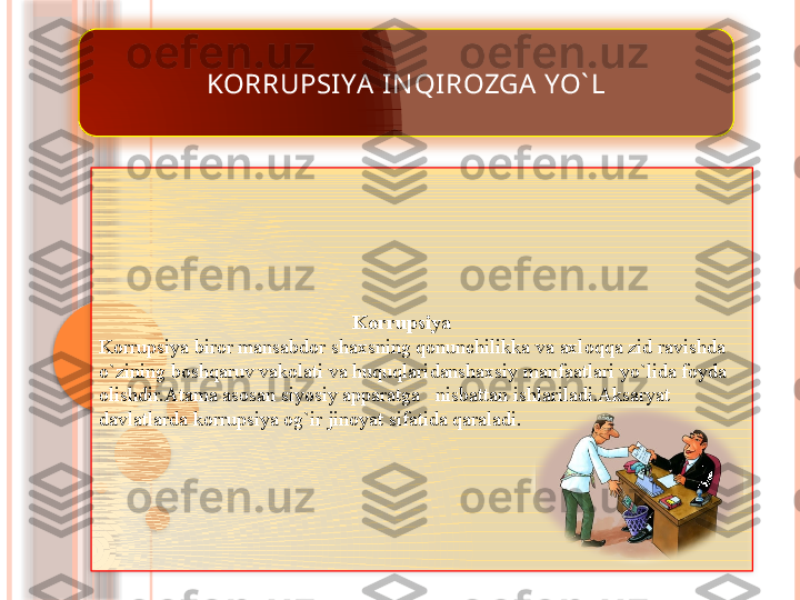 KORRUPSI YA IN QI ROZGA  YO` L
                                                   Korrupsiya 
Korrupsiya biror mansabdor shaxsning qonunchilikka va axloqqa zid ravishda 
o`zining boshqaruv vakolati va huquqlaridanshaxsiy manfaatlari yo`lida foyda 
olishdir.Atama asosan siyosiy apparatga   nisbattan ishlariladi.Aksaryat 
davlatlarda korrupsiya og`ir jinoyat sifatida qaraladi.                     