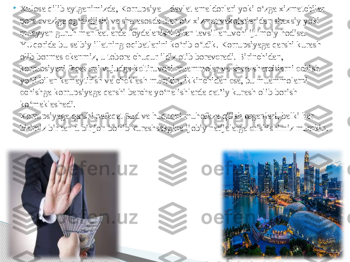 
Xulosa qilib aytganimizda, Korrupsiya – davlat amaldorlari yoki o‘zga xizmatchilar 
pora evaziga og‘dirilishi va shu asosda ular o‘z xizmat vakolatlaridan shaxsiy yoki 
muayyan guruh manfaatlarda foydalanishi bilan tavsiflanuvchi ijtimoiy hodisa.
YUqorida bu salbiy illatning oqibatlarini ko‘rib o‘tdik. Korrupsiyaga qarshi kurash 
olib bormas ekanmiz, u tobora chuqur ildiz otib boraveradi. Birinchidan, 
korrupsiyani faqat uni vujudga keltiruvchi muammolar va shart-sharoitlarni echish 
yo‘li bilan kamaytirish va cheklash mumkin, ikkinchidan esa, bu muammolarni 
echishga korrupsiyaga qarshi barcha yo‘nalishlarda qat’iy kurash olib borish 
ko‘maklashadi.
Korrupsiyaga qarshi nafaqat Sud va huquqni muhofaza qilish organlari, balki har 
birimiz bir tan-u bir jon bo‘lib kurashsakgina ijobiy natijalarga erishishimiz mumkin.     