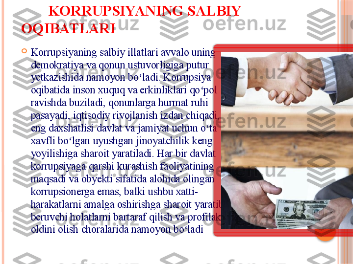         KORRUPSIYANING SALBIY 
OQIBATLARI

Korrupsiyaning salbiy illatlari avvalo uning 
demokratiya va qonun ustuvorligiga putur 
yetkazishida namoyon bo ladi. Korrupsiya ʻ
oqibatida inson xuquq va erkinliklari qo pol 	
ʻ
ravishda buziladi, qonunlarga hurmat ruhi 
pasayadi, iqtisodiy rivojlanish izdan chiqadi, 
eng daxshatlisi davlat va jamiyat uchun o ta 	
ʻ
xavfli bo lgan uyushgan jinoyatchilik keng 	
ʻ
yoyilishiga sharoit yaratiladi. Har bir davlat 
korrupsiyaga qarshi kurashish faoliyatining 
maqsadi va obyekti sifatida alohida olingan 
korrupsionerga emas, balki ushbu xatti-
harakatlarni amalga oshirishga sharoit yaratib 
beruvchi holatlarni bartaraf qilish va profilaktik 
oldini olish choralarida namoyon bo ladi	
ʻ      