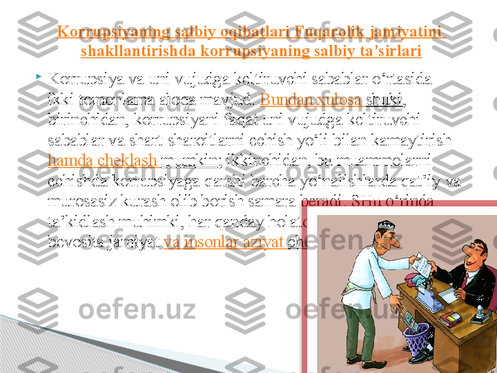 
Korrupsiya va uni vujudga keltiruvchi sabablar o‘rtasida 
ikki tomonlama aloqa mavjud.  Bundan   xulosa   shuki , 
birinchidan, korrupsiyani faqat uni vujudga keltiruvchi 
sabablar va shart-sharoitlarni echish yo‘li bilan kamaytirish	
 
hamda   cheklash   mumkin ; ikkinchidan, bu muammolarni 
echishda korrupsiyaga qarshi barcha yo‘nalishlarda qat’iy va 
murosasiz kurash olib borish samara beradi. SHu o‘rinda 
ta’kidlash muhimki, har qanday holatda ham korrupsiyadan 
bevosita jamiyat	
  va   insonlar   aziyat   chekadi , zarar ko‘radi.Korrupsiyaning   salbiy   oqibatlari   Fuqarolik   jamiyatini  
shakllantirishda   korrupsiyaning   salbiy   ta’sirlari      