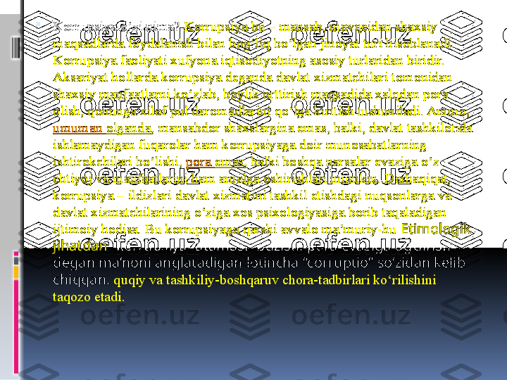 
Korrupsiya o‘zi nima?  Korrupsiya bu – mansab, mavqeidan shaxsiy 
maqsadlarda foydalanish bilan bog‘liq bo‘lgan jinoyat turi hisoblanadi. 
Korrupsiya faoliyati xufyona iqtisodiyotning asosiy turlaridan biridir. 
Aksariyat hollarda korrupsiya deganda davlat xizmatchilari tomonidan 
shaxsiy manfaatlarni ko‘zlab, boylik orttirish maqsadida xalqdan pora 
olish, qonunga xilof pul daromadlarini qo‘lga kiritish tushuniladi. Ammo, 
umuman   olganda , mansabdor shaxslargina emas, balki, davlat tashkilotida 
ishlamaydigan fuqarolar ham korrupsiyaga doir munosabatlarning 
ishtirokchilari bo‘lishi,	
  pora   emas , balki boshqa narsalar evaziga o‘z 
ehtiyoj va manfaatlarini ham amalga oshirishlari mumkin. Darhaqiqat, 
korrupsiya – ildizlari davlat xizmatini tashkil etishdagi nuqsonlarga va 
davlat xizmatchilarining o‘ziga xos psixologiyasiga borib taqaladigan 
ijtimoiy hodisa. Bu korrupsiyaga qarshi avvalo ma’muriy-hu   Etimologik 
jihatdan  “korrupsiya” atamasi “buzish, pora evaziga og‘dirish” 
degan ma’noni anglatadigan lotincha “corruptio” so‘zidan kelib 
chiqqan.  quqiy va tashkiliy-boshqaruv chora-tadbirlari ko‘rilishini 
taqozo etadi. 