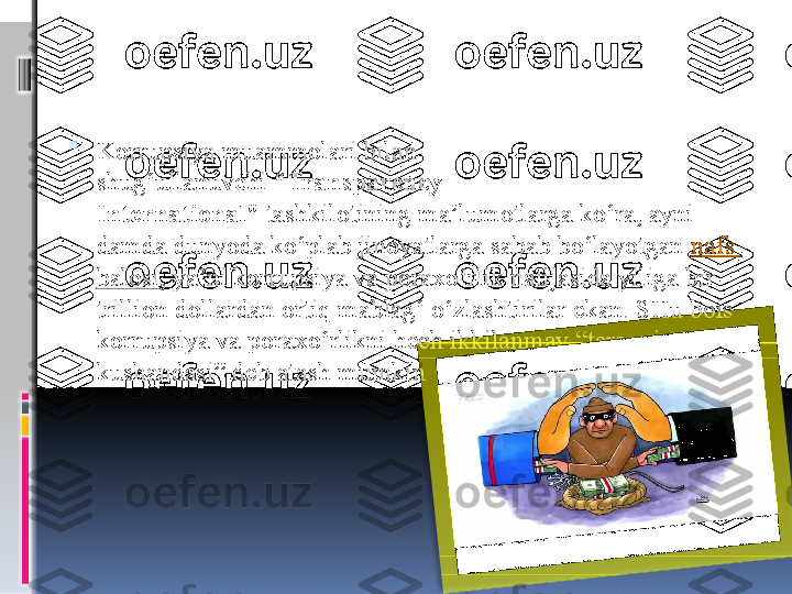 
Korrupsiya muammolari bilan 
shug‘ullanuvchi  “Transparency 
International”  
tashkilotining ma’lumotlarga ko‘ra, ayni 
damda dunyoda ko‘plab jinoyatlarga sabab bo‘layotgan	
  nafs  
balosi , ya’ni korrupsiya va poraxo‘rlik natijasida yiliga bir 
trillion dollardan ortiq mablag‘ o‘zlashtirilar ekan. SHu bois 
korrupsiya va poraxo‘rlikni hech ikkilanmay “taraqqiyot 
kushandasi” deb atash mumkin  