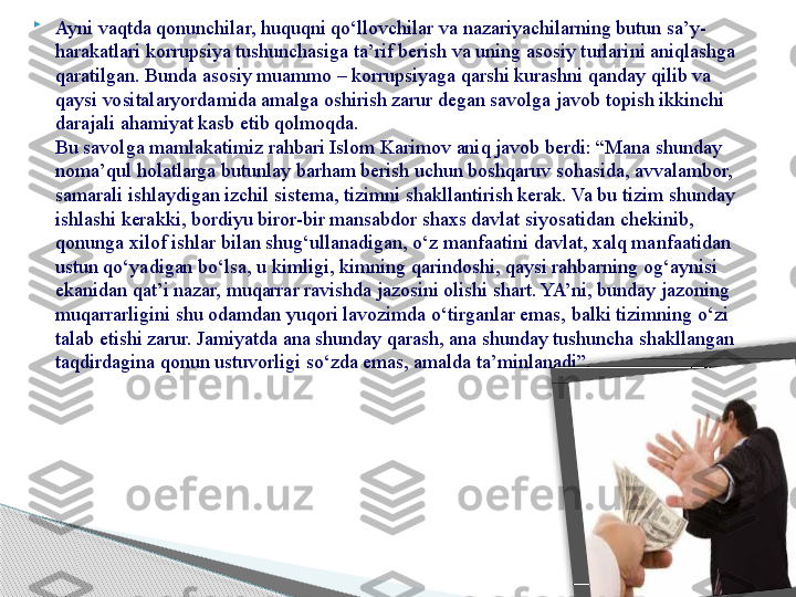 
Ayni vaqtda qonunchilar, huquqni qo‘llovchilar va nazariyachilarning butun sa’y-
harakatlari korrupsiya tushunchasiga ta’rif berish va uning asosiy turlarini aniqlashga 
qaratilgan. Bunda asosiy muammo – korrupsiyaga qarshi kurashni qanday qilib va 
qaysi vositalaryordamida amalga oshirish zarur degan savolga javob topish ikkinchi 
darajali ahamiyat kasb etib qolmoqda.
Bu savolga mamlakatimiz rahbari Islom Karimov aniq javob berdi: “Mana shunday 
noma’qul holatlarga butunlay barham berish uchun boshqaruv sohasida, avvalambor, 
samarali ishlaydigan izchil sistema, tizimni shakllantirish kerak. Va bu tizim shunday 
ishlashi kerakki, bordiyu biror-bir mansabdor shaxs davlat siyosatidan chekinib, 
qonunga xilof ishlar bilan shug‘ullanadigan, o‘z manfaatini davlat, xalq manfaatidan 
ustun qo‘yadigan bo‘lsa, u kimligi, kimning qarindoshi, qaysi rahbarning og‘aynisi 
ekanidan qat’i nazar, muqarrar ravishda jazosini olishi shart. YA’ni, bunday jazoning 
muqarrarligini shu odamdan yuqori lavozimda o‘tirganlar emas, balki tizimning o‘zi 
talab etishi zarur. Jamiyatda ana shunday qarash, ana shunday tushuncha shakllangan 
taqdirdagina qonun ustuvorligi so‘zda emas, amalda ta’minlanadi”.      