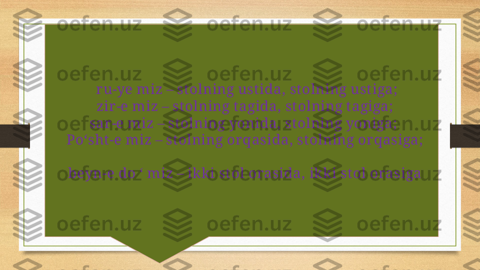  زيم ىور    ru-ye miz – st olning ust ida, st olning ust iga;
 
زيم ريز    zir-e miz – st olning t agida, stolning t agiga; 
 
زيم رس   sar-e miz – st olning yonida, st olning yoniga; 
 	
زيم تشپ   Poʻsht -e miz – stolning orqasida, st olning or qasiga;
 
زيمود نيب   beyn-e do ‘ miz – ikki st ol orasida, ikki st ol orasiga 