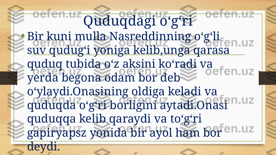 Quduqdagi oʻgʻri
•
Bir kuni mulla Nasreddinning oʻgʻli 
suv qudugʻi yoniga kelib,unga qarasa 
quduq tubida oʻz aksini koʻradi va 
yerda begona odam bor deb 
oʻylaydi.Onasining oldiga keladi va 
quduqda oʻgʻri borligini aytadi.Onasi 
quduqqa kelib qaraydi va toʻgʻri 
gapiryapsz yonida bir ayol ham bor 
deydi. 