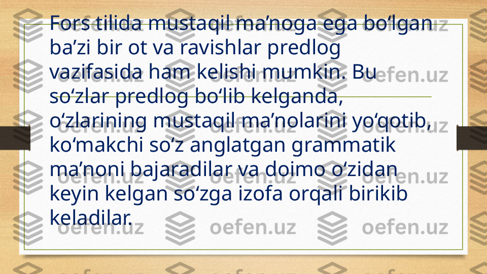 Fors tilida mustaqil ma’noga ega bo‘lgan 
ba’zi bir ot va ravishlar predlog 
vazifasida ham kelishi mumkin. Bu 
so‘zlar predlog bo‘lib kelganda, 
o‘zlarining mustaqil ma’nolarini yo‘qotib, 
ko‘makchi so‘z anglatgan grammatik 
ma’noni bajaradilar va doimo o‘zidan 
keyin kelgan so‘zga izofa orqali birikib 
keladilar.  