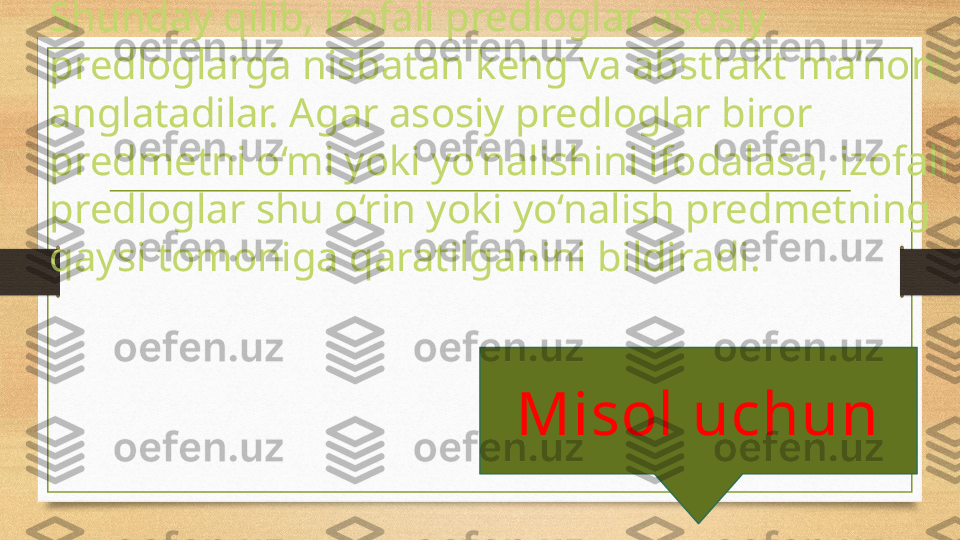 Shunday qilib, izofali predloglar asosiy 
predloglarga nisbatan keng va abstrakt ma’noni 
anglatadilar. Agar asosiy predloglar biror 
predmetni o‘mi yoki yo‘nalishini ifodalasa, izofali 
predloglar shu o‘rin yoki yo‘nalish predmetning 
qaysi tomoniga qaratilganini bildiradi. 
  Misol uchun  