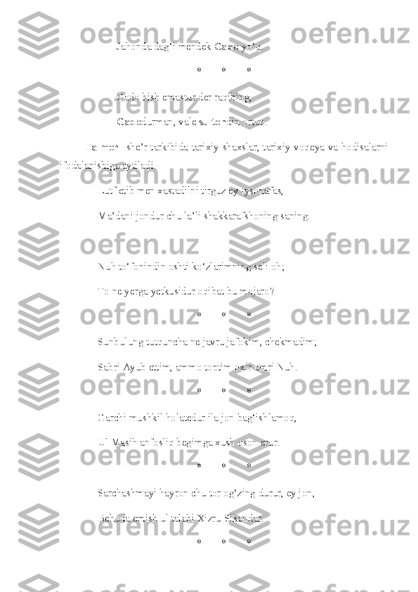 Jahonda dag‘i mendek  Gado  yo‘q. 
* * *
Gado bish emastur der raqibing, 
Gado durman, vale  sulton din ortuq.
Talmeh - she’r tarkibida tarixiy shaxslar, tarixiy voqeya va hodisalarni
ifodalanishiga aytiladi.
Lutf etib men xastadilni tirguz ey Iysonafas, 
Ma’dani jondur chu la’li shakkarafshoning saning. 
Nuh to‘fonindin oshti ko‘zlarimning seli oh; 
To ne yerga yetkusidur oqibat bu mojaro? 
* * *
Sunbulung tutquncha ne javru jafokim, chekmadim; 
Sabri Ayub ettim, ammo toptim oxir umri Nuh. 
* * *
Garchi mushkil holatedur ila jon bag‘ishlamoq, 
Ul Masih anfosliq begimga xush oson erur. 
* * *
Sarchashmayi hayron chu tor og‘zing durur, ey jon,
Behuda emish ul talabi Xizru Sikandar. 
* * * 