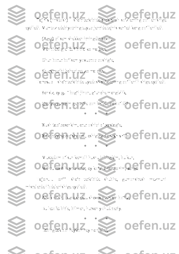 Tajnis   (jinsdosh) – she’r tarkibida shakldosh so‘zlarning qo‘llanishiga
aytiladi. Mumtoz adabiyotning tuyuq janrida tajnis san’ati keng qo‘llaniladi.
(Agar) qilsam shakkan irningdin savol,
Men Gadog‘a lutfi birla  kelma der.
Chun borur bo‘lsam yovuqroq qoshig‘a,
Shum raqibi behaqiqat  kelma der.
Tanosub  – she’r tarkibida uyadosh so‘zlarning qo‘llanili-shiga aytiladi.
Sensiz, ey  guli  bog‘i jinon, g‘uncha mengizlik, 
Qat-qat yuragim gar to‘la qon bo‘ldi, ne bo‘ldi? 
* * *
Xush  tabib esenkim, erur oshiqi  dilxasta g‘a,
Xoki poying  no‘shdoru , eshiging  dorush-shifo . 
* * *
Mustadom o‘lsun kamoli husnu johingkim, bu kun, 
Mehru  mah  hayron erur, ey ko‘zi  cho‘lpon im, sanga. 
Tajohulu   orif -   she’r   tarkibida   shubha,   gumonsirash   mazmuni
misralarda ifodalanishiga aytiladi.
Alloh-alloh, bu ne shaklu shevavu tamkin bo‘lur, 
Bu latofat birla, bilman, hursen yohud pariy. 
* * *
Labingdek obi hayvon hay ne nisbat,  