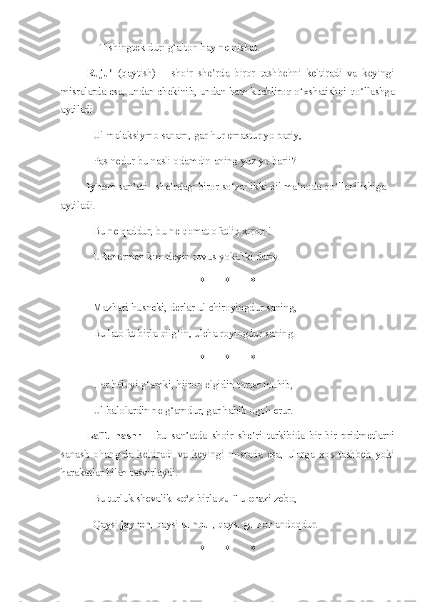 Tishingtek duri g‘alton hay ne nisbat.
Ruju’   (qaytish)   –   shoir   she’rda   biror   tashbehni   keltiradi   va   keyingi
misralarda esa, undan chekinib, undan ham kuchliroq o‘xshatishni qo‘llashga
aytiladi.
Ul malaksiymo sanam, gar hur emastur yo pariy, 
Pas nedur bu nasli odamdin aning yuz yo barii? 
    Iyhom  san’ati - she’rdagi biror so‘zni ikki xil ma’noda qo‘llanilishiga 
aytiladi.
Bu ne qaddur, bu ne qomat ofatliq xirom! 
Uftanurmen kim deyin tovus yokabki dariy. 
* * *
Mazhari husneki, derlar ul chiroyingdur saning, 
Bu latofat birla qilg‘in, ulcha royingdur saning. 
* * *
Har baloyi g‘amki, hijron elgidin tortar muhib, 
Ul balolardin ne g‘amdur, gar habib ogoh erur. 
Laffu-nashr   –   bu   san’atda   shoir   she’ri   tarkibida   bir-bir   pridmetlarni
sanash   ohangida   keltiradi   va   keyingi   misrada   esa,   ularga   xos   tashbeh   yoki
harakatlar bilan tasvirlaydi.
Bu turluk shevalik  ko‘z  birla  zulf -u  oraz i zebo, 
Qaysi  jayron , qaysi  sunbul , qaysi  gulzor  andoqdur. 
* * * 