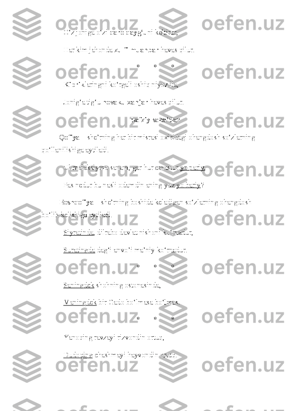 O‘z joniga o‘zi  qaro qayg‘u ni keltirur, 
Har kim jahonda  zulfi muanbar  havas qilur. 
* * *
Kiprik laringni ko‘rgali oshiq niyoz ila, 
Jonig‘a tig‘u  novaku xanjar  havas qilur. 
Lafziy sana’tlar
Qofiya  – she’rning har bir misrasi oxiridagi ohangdosh so‘zlarning 
qo‘llanilishiga aytiladi.
Ul malaksiymo sanam, gar hur emastur  yo pariy , 
Pas nedur bu nasli odamdin aning yuz  yo bariy ? 
Boshqofiya  – she’rning boshida keladigan so‘zlarning ohangdosh 
bo‘lib kelishiga aytiladi.
Siyratinda , dilrabo davlat nishoni ko‘rnadur, 
Suratingda  dag‘i anvo’i ma’niy ko‘rnadur. 
* * *
Saningdek  shohning ostonasinda,
Maningdek  bir Gado bo‘lmasa bo‘lmas. 
* * *
Yanoqing  ravzayi rizvondin ortuq, 
Dudoqing  chashmayi hayvondin ortuq.  