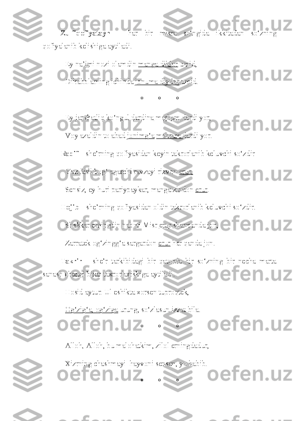 Zulfiqofiyatayn   –   har   bir   misra   so‘ngida   ikkitadan   so‘zning
qofiyalanib kelishiga aytiladi.
Ey na’imi nozi olamdin  manga dildor  umid,
Dilrabolarning ichinda  jonuma diydor  umid.
* * *
Ey jarohatliq ko‘ngul  dardina   marham  dardi yor,
Voy azaldin to abad  jonimg‘a   mahram  dardi yor.
Radif  – she’rning qofiyasidan keyin takrorlanib keluvchi so‘zdir
Yoz fasli bog‘ agarchi ravzayi rizvon  erur,  
Sensiz, ey huri pariypaykar, manga zindon  erur .
Hojib  – she’rning qofiyasidan oldin takrorlanib keluvchi so‘zdir.
Shakkar erningdin naboti Misr  erur  sharmanda jon,
Zarratek og‘zingg‘a sargardon  erur  har qanda jon.
Takrir   –   she’r   tarkibidagi   bir   qatorda   bir   so‘zning   bir   necha   marta
sanash ohangi bilan takrorlanishiga aytiladi. 
Hosid aytur: Ul eshikta xorsen tuproqtek,
Og‘zig‘a, og‘ziga  urung, so‘zlasun izzat bila.
* * *
Alloh, Alloh , bu malohatkim, zilol erningdadur,
Xizrning chashmayi  hayvoni sensen, yo habib.
* * * 