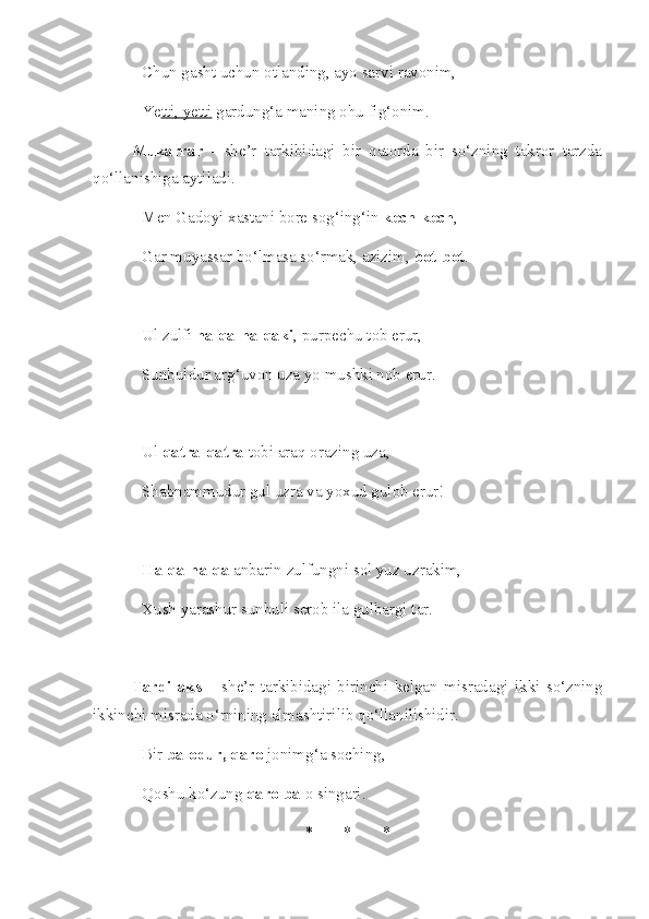 Chun gasht uchun otlanding, ayo sarvi ravonim,
Ye tti, yetti  gardung‘a maning ohu fig‘onim.
Mukarrar   -   she’r   tarkibidagi   bir   qatorda   bir   so‘zning   takror   tarzda
qo‘llanishiga aytiladi.
Men Gadoyi xastani bore sog‘ing‘in  kech-kech ,
Gar muyassar bo‘lmasa so‘rmak, azizim,  bot-bot .
Ul zulfi  halqa-halqaki , purpechu tob erur,
Sunbuldur arg‘uvon uza yo mushki nob erur.
Ul  qatra-qatra  tobi araq orazing uza,
Shabnammudur gul uzra va yoxud gulob erur!
Halqa-halqa  anbarin zulfungni sol yuz uzrakim,
Xush yarashur sunbuli serob ila gulbargi tar.
Tardi   aks   –   she’r   tarkibidagi   birinchi   kelgan   misradagi   ikki   so‘zning
ikkinchi misrada o‘rnining almashtirilib qo‘llanilishidir.
Bir  balodur, qaro  jonimg‘a soching, 
Qoshu ko‘zung  qaro bal o singari. 
* * * 