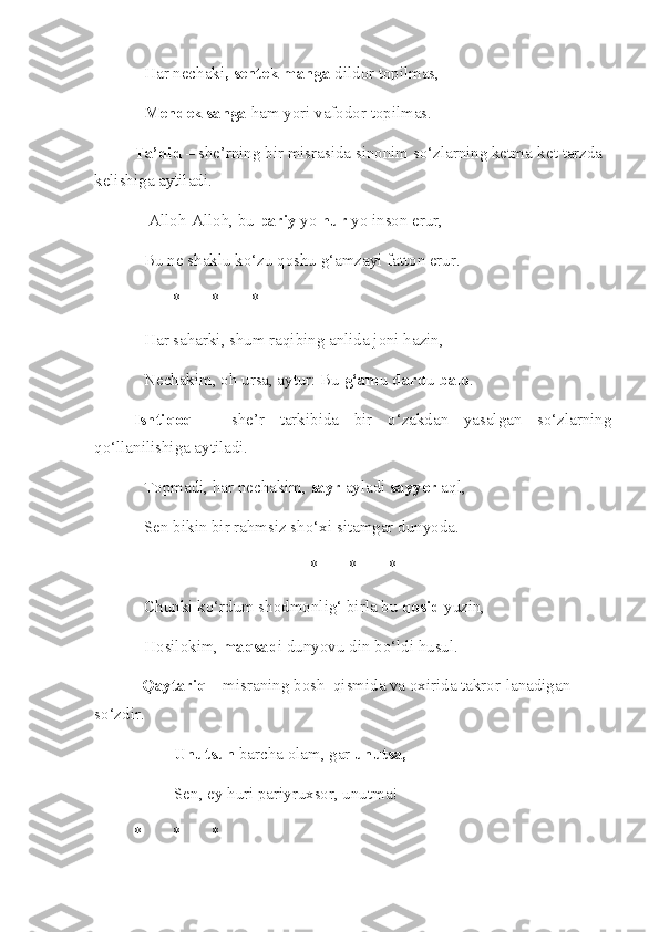 Har nechaki , sentek manga  dildor topilmas, 
Mendek sanga  ham yori vafodor topilmas. 
Ta’did  – she’rning bir misrasida sinonim so‘zlarning ketma-ket tarzda 
kelishiga aytiladi.
 Alloh-Alloh, bu  pariy  yo  hur  yo inson erur,
Bu ne shaklu ko‘zu qoshu g‘amzayi fatton erur.
* * *
Har saharki, shum raqibing anlida joni hazin, 
Nechakim, oh ursa, aytur: Bu  g‘am u  dard u  balo . 
Ishtiqoq   –   she’r   tarkibida   bir   o‘zakdan   yasalgan   so‘zlarning
qo‘llanilishiga aytiladi.
Topmadi, har nechakim,  sayr  ayladi  sayyor  aql,
Sen bikin bir rahmsiz sho‘xi sitamgar dunyoda. 
* * *
Chunki ko‘rdum shodmonlig‘ birla bu  qosid  yuzin, 
Hosilokim,  maqsad i dunyovu din bo‘ldi husul. 
   Qaytariq  – misraning bosh  qismida va oxirida takror-lanadigan 
so‘zdir.
Unutsun  barcha olam, gar  unutsa,  
Sen, ey huri pariyruxsor, unutma! 
* * * 