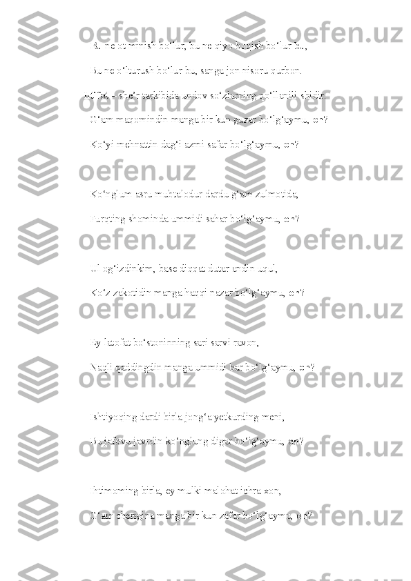 Bu  ne ot minish bo‘lur, bu ne qiyo boqish bo‘lur  bu , 
Bu ne o‘lturush bo‘lur bu, sanga jon nisoru qurbon. 
Iltifot  – she’r tarkibida undov so‘zlarning qo‘llanili-shidir.
G‘am maqomindin manga bir kun guzar bo‘lg‘aymu,  oh ?
Ko‘yi mehnattin dag‘i azmi safar bo‘lg‘aymu,  oh ?
Ko‘nglum asru mubtalodur dardu g‘am zulmotida,
Furqting shominda ummidi sahar bo‘lg‘aymu,  oh ?
Ul og‘izdinkim, base diqqat dutar andin uqul,
Ko‘z zakotidin manga haqqi nazar bo‘lg‘aymu,  oh ?
Ey latofat bo‘stoninning sari sarvi ravon,
Naqli qaddingdin manga ummidi bar bo‘lg‘aymu,  oh ?
Ishtiyoqing dardi birla jong‘a yetkurding meni,
Bu jafovu javrdin ko‘nglung digar bo‘lg‘aymu,  oh ?
Ihtimoming birla, ey mulki malohat ichra xon,
G‘am cherigina manga bir kun zafar bo‘lg‘aymu,  oh ? 
