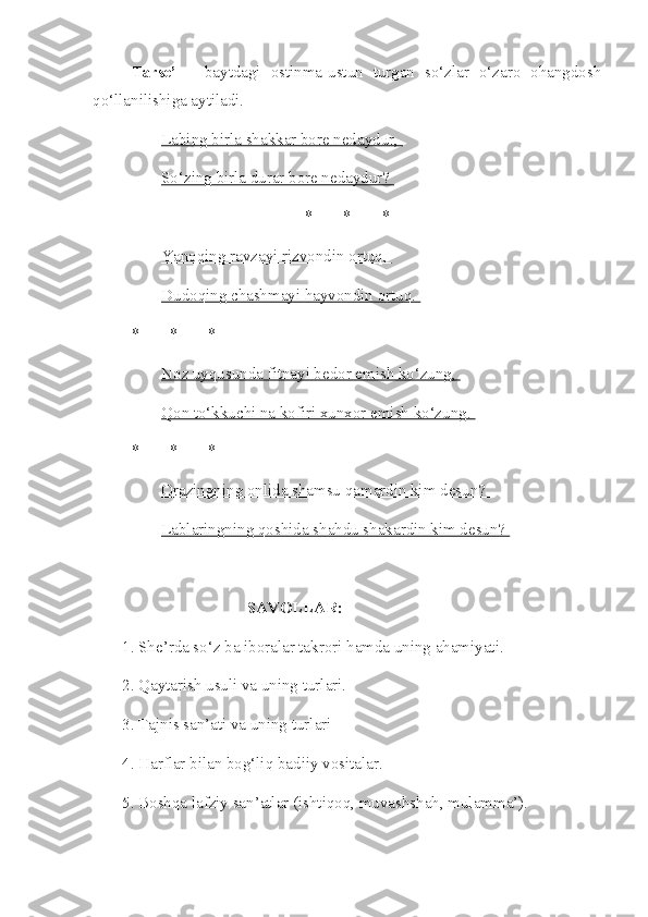 Tarse’   –   baytdagi   ostinma-ustun   turgan   so‘zlar   o‘zaro   ohangdosh
qo‘llanilishiga aytiladi.
Labing birla shakkar bore nedaydur, 
So‘zing birla durar bore nedaydur? 
* * *
Yanoqing ravzayi rizvondin ortuq, 
Dudoqing chashmayi hayvondin ortuq. 
* * *
Noz uyqusunda fitnayi bedor emish ko‘zung, 
Qon to‘kkuchi na kofiri xunxor emish ko‘zung. 
* * *
Orazingning onlida shamsu qamardin kim desun? 
Lablaringning qoshida shahdu shakardin kim desun? 
SAVOLLAR:
1. She’rda so‘z ba iboralar takrori hamda uning ahamiyati.
2. Qaytarish usuli va uning turlari.
3. Tajnis san’ati va uning turlari
4. Harflar bilan bog‘liq badiiy vositalar.
5. Boshqa lafziy san’atlar (ishtiqoq, muvashshah, mulamma’). 