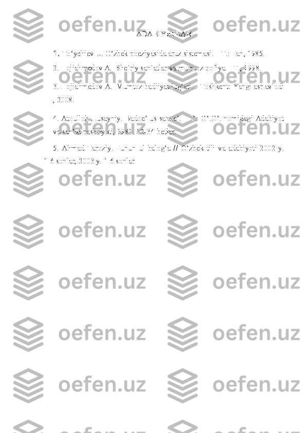 ADABIYoTLAR
1. To‘ychiev U. O‘zbek poeziyasida aruz sistemasi. – T.: Fan, 1985.
2. Hojiahmedov A.  She`riy san`atlar va mumtoz qofiya. - T., 1998.
3. Hojiahmedov A.  Mumtoz badiiyat lug‘ati. - Toshkent: Yangi asr avlodi
, 2008.
4. Atoulloh Husayniy. Badoe’ us-sanoe’. – T.: G‘.G‘. nomidagi Adabiyot
va san’at nashriyoti, 1981. 12-34-betlar.
5.   Ahmad   Taroziy.   Funun   ul-balog‘a   //   O‘ zbek   tili   va   adabiyoti   2002   y.
1-6 sonlar, 2003 y. 1-6 sonlar 