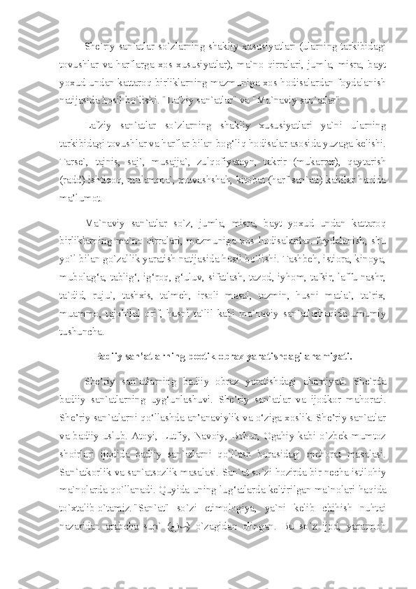 She`riy san`atlar so`zlarning shakliy xususiyatlari (ularning tarkibidagi
tovushlar   va   harflarga   xos   xususiyatlar),   ma`no   qirralari,   jumla,   misra,   bayt
yoxud undan kattaroq birliklarning mazmuniga xos hodisalardan foydalanish
natijasida hosil bo`lishi. "Lafziy san`atlar" va "Ma`naviy san`atlar". 
Lafziy   san`atlar   so`zlarning   shakliy   xususiyatlari   ya`ni   ularning
tarkibidagi tovushlar va harflar bilan bog‘liq hodisalar asosida yuzaga kelishi.
Tarse`,   tajnis,   saj`,   musajja`,   zulqofiyatayn,   takrir   (mukarrar),   qaytarish
(radd) ishtiqoq, mulamma`, muvashshah, kitobat (harf san`ati) kabilar haqida
ma’lumot.
Ma`naviy   san`atlar   so`z,   jumla,   misra,   bayt   yoxud   undan   kattaroq
birliklarning   ma`no   qirralari,   mazmuniga   xos   hodisalardan   foydalanish,   shu
yo`l bilan go`zallik yaratish natijasida hosil bo`lishi. Tashbeh, istiora, kinoya,
mubolag‘a, tablig‘, ig‘roq, g‘uluv, sifatlash, tazod, iyhom, tafsir, laffu nashr,
ta`did,   ruju`,   tashxis,   talmeh,   irsoli   masal,   tazmin,   husni   matla`,   ta`rix,
muammo,   tajohilul   orif,   husni   ta`lil   kabi   ma`naviy   san`atlarhaqida   umumiy
tushuncha.
Badiiy san’atlarning poetik obraz yaratishdagi ahamiyati.
She’riy   san`at lar ning   badiiy   obraz   yaratishdagi   a h amiyati.   She`rda
badiiy   san`atlarning   uyg‘unlashuvi.   She’riy   san`atlar   va   ijodkor   mahorati.
She’riy san`atlarni qo‘llashda an’anaviylik va o‘ziga xoslik. She’riy san`atlar
va badiiy uslub. Atoyi, Lutfiy, Navoiy, Bobur, Ogahiy kabi o`zbek mumtoz
shoirlari   ijodida   badiiy   san`atlarni   qo`llash   borasidagi   mahorat   masalasi.
San`atkorlik va san`atsozlik masalasi. San`at so`zi hozirda bir necha istilohiy
ma`nolarda  q o`llanadi.   Q uyida uning lu g‘ atlarda keltirilgan ma`nolari ha q ida
to`xtalib o`tamiz. "San`at"   so`zi   etimologiya,   ya`ni   kelib   chihish   nuhtai
nazaridan   arabcha   sun`   ( ﻊﻧﺼ )   o`zagidan   olingan.   Bu   so`z   ijod,   yaratmoh 