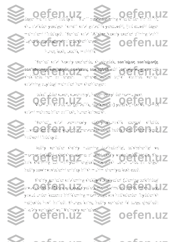 degan ma`nolarni ifodalaydi.  "Sun`" parvardigorning sifatlaridan biri bo`lib,
shu o`zikdan yasalgan "sone`" so`zi go`zallik yaratuvchi, ijod etuvchi degan
ma`nolarni ifodalaydi. "San`at" so`zi "Alisher Navoiy asarlari tilining izohli
lug‘atida quyidagi ma`nolarda sharhlangan:
- hunar, kasb, ustalik, mohirlik:
"San`at"   so`zi   Navoiy   asarlarida,   shuningdek,   san`atgar,   san`atgariy,
san`atnamoy, san`atoyin, san`atsoz, san`atfosh   kabi lug‘aviy va grammatik
shakllarda   ham   qo`llangan.     "Farhangi   zaboni   tojiki"   kitobida   "san`at"
so`zining  q uyidagi ma`nolari ham sharhlangan: 
- takalluf dar suxan, suxanoroyi, hunarnamoyi dar nazmu nasr. 
Mazmuni: so`zda lutf (go`zallik, nozik ma`no) yaratish, nasr va nazmda
so`zni mahorat bilan  q o`llash, hunar ko`rsatish.
"San`at"   so`zi   zamonaviy   adabiyotshunoslik   atamasi   sifatida
"...voqelikni obrazlar va yorhin manzaralar orhali badiiy ifodalashdan iborat"
hodisani ifodalaydi. 
Badiiy   san`atlar   she`riy   nutqning   jozibadorligi,   ta`sirchanligi   va
mazmundorligini  oshirishga  xizmat  qiluvchi  asosiy   vositalardan  biridir.   Shu
bois   she`rning   tub   mohiyatini   anglash,   his   qilish   uchun   unda   qo`llangan
badiiy tasvir vositalarini aniqlay bilish muhim ahamiyat kasb etadi. 
She`riy san`atlar so`zlarning shakliy xususiyatlari (ularning tarkibidagi
tovushlar   va   harflarga   xos   xususiyatlar),   ma`no   qirralari,   jumla,   misra,   bayt
yoxud undan kattaroq birliklarning mazmuniga xos hodisalardan foydalanish
natijasida   hosil   bo`ladi.   Shunga   ko`ra,   badiiy   san`atlar   iki   turga   ajratiladi:
"Lafziy san`atlar" va "Ma`naviy san`atlar".  