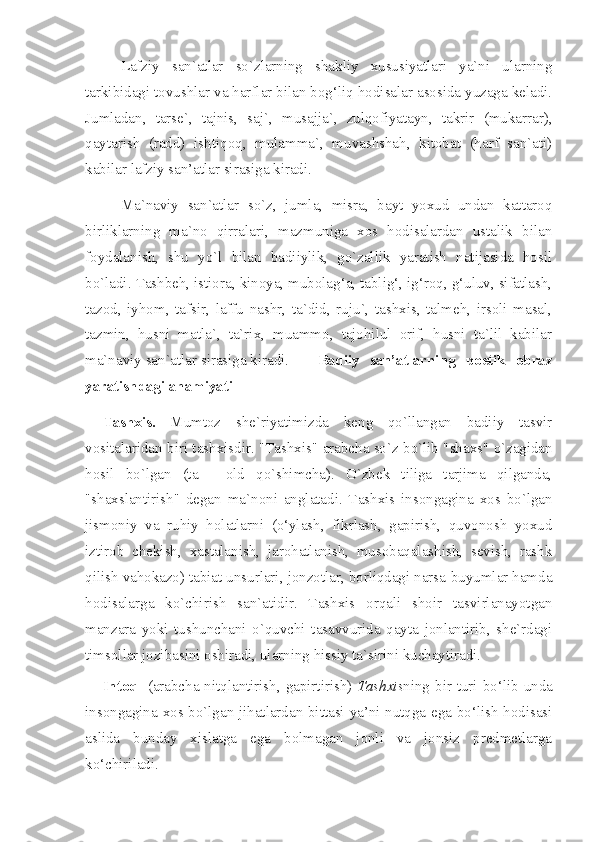 Lafziy   san`atlar   so`zlarning   shakliy   xususiyatlari   ya`ni   ularning
tarkibidagi tovushlar va harflar bilan bog‘liq hodisalar asosida yuzaga keladi.
Jumladan,   tarse`,   tajnis,   saj`,   musajja`,   zulqofiyatayn,   takrir   (mukarrar),
qaytarish   (radd)   ishtiqoq,   mulamma`,   muvashshah,   kitobat   (harf   san`ati)
kabilar lafziy san’atlar sirasiga kiradi.
Ma`naviy   san`atlar   so`z,   jumla,   misra,   bayt   yoxud   undan   kattaroq
birliklarning   ma`no   qirralari,   mazmuniga   xos   hodisalardan   ustalik   bilan
foydalanish,   shu   yo`l   bilan   badiiylik,   go`zallik   yaratish   natijasida   hosil
bo`ladi. Tashbeh, istiora, kinoya, mubolag‘a, tablig‘, ig‘roq, g‘uluv, sifatlash,
tazod,   iyhom,   tafsir,   laffu   nashr,   ta`did,   ruju`,   tashxis,   talmeh,   irsoli   masal,
tazmin,   husni   matla`,   ta`rix,   muammo,   tajohilul   orif,   husni   ta`lil   kabilar
ma`naviy san`atlar sirasiga kiradi.      Badiiy   san’atlarning   poetik   obraz
yaratishdagi ahamiyati           
Tashxis.   Mumtoz   she`riyatimizda   keng   qo`llangan   badiiy   tasvir
vositalaridan biri tashxisdir.   "Tashxis" arabcha so`z bo`lib "shaxs" o`zagidan
hosil   bo`lgan   (ta   -   old   qo`shimcha).   O`zbek   tiliga   tarjima   qilganda,
"shaxslantirish"   degan   ma`noni   anglatadi.   Tashxis   insongagina   xos   bo`lgan
jismoniy   va   ruhiy   holatlarni   (o‘ylash,   fikrlash,   gapirish,   quvonosh   yoxud
iztirob   chekish,   xastalanish,   jarohatlanish,   musobaqalashish,   sevish,   rashk
qilish vahokazo) tabiat unsurlari, jonzotlar, borliqdagi narsa-buyumlar hamda
hodisalarga   ko`chirish   san`atidir.   Tashxis   orqali   shoir   tasvirlanayotgan
manzara   yoki   tushunchani   o`quvchi   tasavvurida   qayta   jonlantirib,   she`rdagi
timsollar jozibasini oshiradi, ularning hissiy ta`sirini kuchaytiradi.
Intoq    (arabcha nitqlantirish, gapirtirish)   Tashxis ning bir turi bo‘lib unda
insongagina xos bo`lgan jihatlardan bittasi ya’ni nutqga ega bo‘lish hodisasi
aslida   bunday   xislatga   ega   bolmagan   jonli   va   jonsiz   predmetlarga
ko‘chiriladi. 