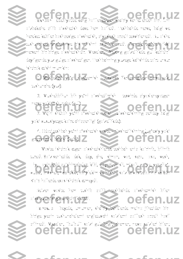 Tashbeh   - adabiyotda keng ho`llanadigan she`riy san`atlardan biri. Uni
o`zbekcha   qilib   o`xshatish   desa   ham   bo`ladi.   Tashbehda   narsa,   belgi   va
harakat kabilar boshqasiga o`xshatish, qiyoslash orqali tasvirlanadi. Bu o`sha
tushunchani   anglash   va   his   qilishni   osonlashtiradi.   Demak,   tashbeh   ikki
narsani   bir-biriga   o`xshatishdir.   Masalan,   "Yuzing   go`zallikda   gul   kabidir"
deyilganda yuz gulga o`xshatilgan. Tashbehning yuzaga kelishida to`rt unsur
ishtirok etishi mumkin:
1.   Mushabbih   ya’ni   o`xshamish   -   tasvirda   fikr   qaratilgan   narsa   yoki
tushuncha (yuz).
2.   Mushabbihun   bih   ya’ni   o`xshatilmish   -   tasvirda   qiyoslanayotgan
narsa yoki tushuncha (gul).
3.   Vajhi   shaboh   ya’ni   o‘xshatish   asosi   -   o`xshatishning   qanday   belgi
yoki xususiyatga ko`ra chiqqanligi (go`zallikda).
4. Odoti tashbeh ya’ni o‘xshatish vosita - o`xshatilishning lug‘aviy yoki
grammatik  belgisi (kabi).
Vosita   ishtirok   etgan   o`xshatishlarda   tashbeh   aniq   ko`rinib,   bilinib
turadi. So`z san`atida - dek, - day, -cha, - simon, - vor, - saro,  - oso, - vash,
- iy, - oyin kabi qo`shimchalar, kibi, singari, misli, misoli, go`yo, yanglig‘,
xuddi, o`xshab, nechukki, bo‘ylakim va boshha so`zlar vosita bo`lib keladi.
Ko`p hollarda asos ishtirok etmaydi. 
Ba`zan   vosita   ham   tushib   qolib,   tashbehda   o`xshatmish   bilan
o`xshatilmishgina ishtirok etadi. 
Tanosub   -   baytda,   umuman,   she`riy   bandlarda   ma`no   jihatidan   bir-
biriga   yaqin   tushunchalarni   anglatuvchi   so`zlarni   qo`llash   orqali   hosil
qilinadi.   Masalan,   "bulbul"   so`zi   gul,   bog‘,   chaman,   navo   so`zlari   bilan; 