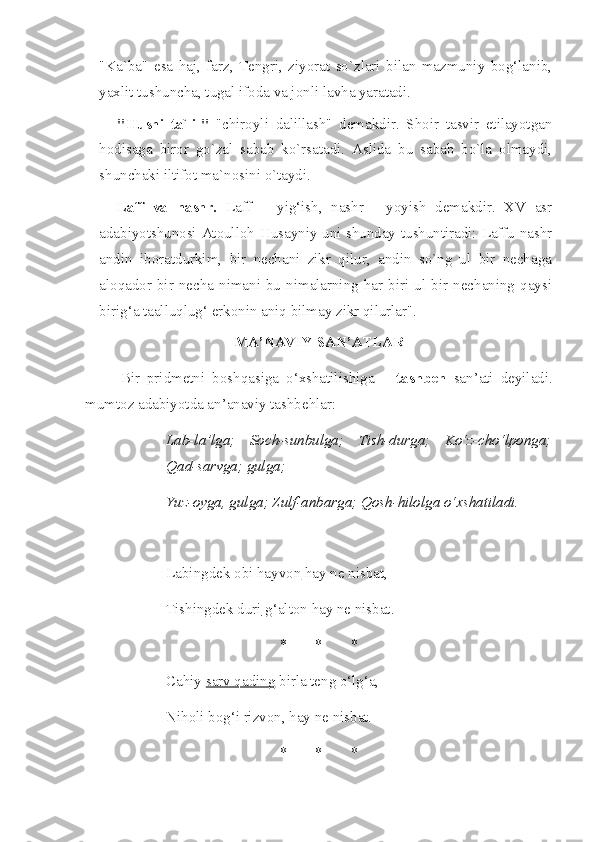 "Ka`ba"   esa   haj,   farz,   Tengri,   ziyorat   so`zlari   bilan   mazmuniy   bog‘lanib,
yaxlit tushuncha, tugal ifoda va jonli lavha yaratadi.
"Husni   ta`lil"   "chiroyli   dalillash"   demakdir.   Shoir   tasvir   etilayotgan
hodisaga   biror   go`zal   sabab   ko`rsatadi.   Aslida   bu   sabab   bo`la   olmaydi,
shunchaki iltifot ma`nosini o`taydi. 
Laff   va   nashr.   Laff   –   yig‘ish,   nashr   -   yoyish   demakdir.   XV   asr
adabiyotshunosi Atoulloh Husayniy uni shunday tushuntiradi: Laffu nashr
andin   iboratdurkim,   bir   nechani   zikr   qilur,   andin   so`ng   ul   bir   nechaga
aloqador  bir  necha  nimani  bu  nimalarning  har  biri  ul  bir  nechaning  qaysi
birig‘a taalluqlug‘ erkonin aniq bilmay zikr qilurlar".
MA’NAVIY SAN’ATLAR
Bir   pridmetni   boshqasiga   o‘xshatilishiga   –   tashbeh   san’ati   deyiladi.
mumtoz adabiyotda an’anaviy tashbehlar:  
Lab-la’lga;   Soch-sunbulga;   Tish-durga;   Ko‘z-cho‘lponga;
Qad-sarvga; gulga;
Yuz-oyga, gulga; Zulf-anbarga; Qosh-hilolga o‘xshatiladi. 
Labingdek obi hayvon  hay ne nisbat,
Tishingdek duri  g‘alton hay ne nisbat.
* * *
Cahiy  sarv qading  birla teng o‘lg‘a,
Niholi bog‘i rizvon, hay ne nisbat.
* * * 