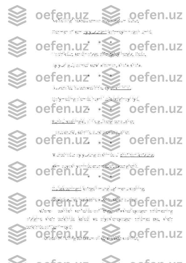 Ne balolig‘ hasratu armon bila borg‘um durur, 
Gar men o‘lsam  oy yuzungni  ko‘rmayin nogoh umid.
* * *
To tirikdur, sendin o‘zga qolmag‘ay hargiz, Gado,
Ey  yuzi gul , qomati sarvi xiromon, sho‘x-sho‘x.
* * *
Bu zarofat, bu tarovat birla, ey  qoshi hilol ,
Qo‘ymading olamda husni lutfu istig‘noyi iyd.
* * *
Sunbul soch ingki, ol ila gulbargi tar quchar,
Horut erurki, sehr ila qursi qamar quchar.
* * *
Muntahodur oy yuzung qoshinda ul  cho‘lpon ko‘zung ,
Kim quyosh yoninda erur matla’i axtar g‘arib.
* * *
Gultek taningni  ko‘rgali munglug‘ menu soching,
Davlati qulki, har kecha xush to sahar quchar.
Istiora   –   tashbeh   san’atida   qo‘llangan   o‘xshatilayotgan   pridmetning
o‘zigina   she’r   tarkibida   keladi   va   qiyoslanayotgan   pridmet   esa,   she’r
tarkibida qo‘llanilmaydi.
Har qachon la’ling tabassum qilsa, shakkar sochilur,  