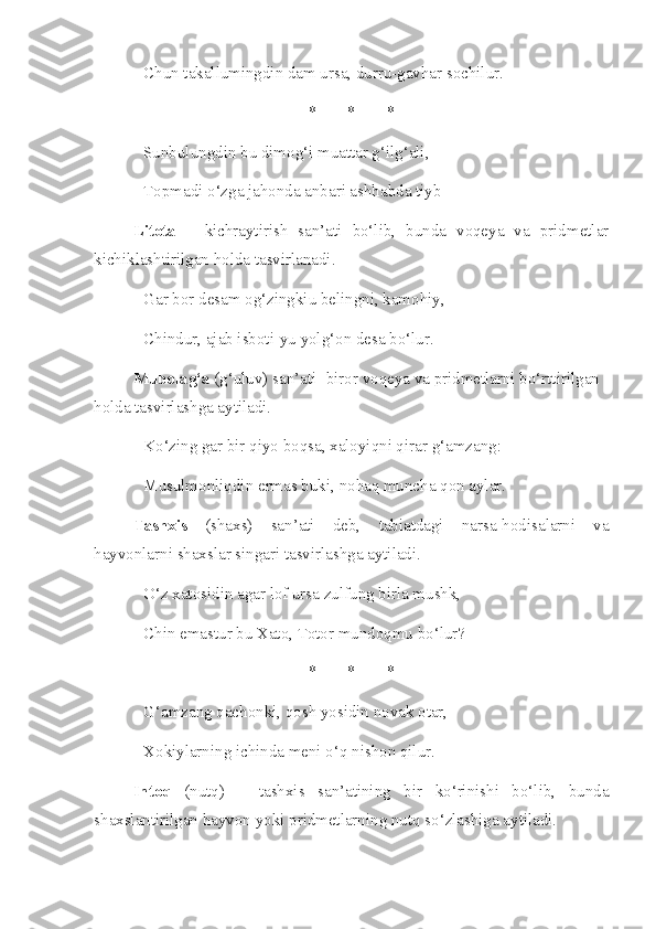 Chun takallumingdin dam ursa, durru-gavhar sochilur. 
* * *
Sunbulungdin bu dimog‘i muattar g‘ilg‘ali, 
Topmadi o‘zga jahonda anbari ashhabda tiyb
Litota   –   kichraytirish   san’ati   bo‘lib,   bunda   voqeya   va   pridmetlar
kichiklashtirilgan holda tasvirlanadi. 
Gar bor desam og‘zingkiu belingni, kamohiy, 
Chindur, ajab isboti-yu yolg‘on desa bo‘lur.
Mubolag‘a  (g‘uluv) san’ati- biror voqeya va pridmetlarni bo‘rttirilgan 
holda tasvirlashga aytiladi. 
Ko‘zing gar bir qiyo boqsa, xaloyiqni qirar g‘amzang: 
Musulmonliqdin ermas buki, nohaq muncha qon aylar. 
Tashxis   (shaxs)   san’ati   deb,   tabiatdagi   narsa-hodisalarni   va
hayvonlarni shaxslar singari tasvirlashga aytiladi.
O‘z xatosidin agar lof ursa zulfung birla mushk, 
Chin emastur bu Xato, Totor mundoqmu bo‘lur? 
* * *
G‘amzang qachonki, qosh yosidin novak otar, 
Xokiylarning ichinda meni o‘q nishon qilur. 
Intoq   (nutq)   –   tashxis   san’atining   bir   ko‘rinishi   bo‘lib,   bunda
shaxslantirilgan hayvon yoki pridmetlarning nutq so‘zlashiga aytiladi. 