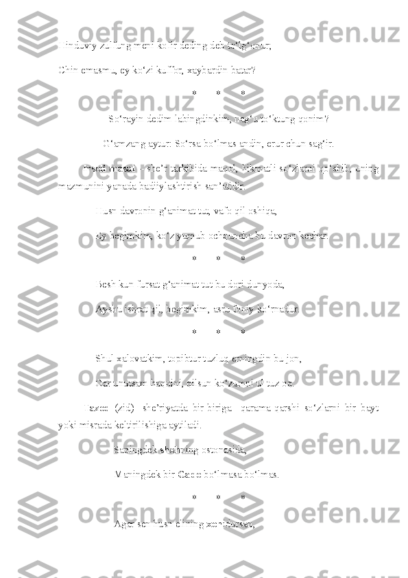 Hinduviy zulfung meni kofir deding deb to‘lg‘onur; 
Chin emasmu, ey ko‘zi kuffor, xaybardin batar? 
* * *
So‘rayin dedim labingdinkim, nag‘u to‘ktung qonim?
G‘amzang aytur: So‘rsa bo‘lmas andin, erur chun sag‘ir.
Irsoli masal   – she’r tarkibida maqol, hikmatli so‘zlarni qo‘shib, uning
mazmunini yanada badiiylashtirish san’atidir.
Husn davronin g‘animat tut, vafo qil oshiqa, 
Ey begimkim, ko‘z yumub ochquncha bu davron kechar. 
* * *
Besh kun fursat g‘animat tut bu dori dunyoda, 
Ayshu ishrat qil, begimkim, asru foniy ko‘rnadur. 
* * *
Shul xalovatkim, topibtur tuzluq erningdin bu jon, 
Gar unutsam haqqini, qilsun ko‘zumni ul tuz oq.
Tazod   (zid)-   she’riyatda   bir-biriga     qarama-qarshi   so‘zlarni   bir   bayt
yoki misrada keltirilishiga aytiladi.
Saningdek  shoh ning ostonasida, 
Maningdek bir  Gado  bo‘lmasa bo‘lmas. 
* * *
Agar sen husn elining  xon idursan,  